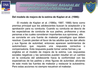 Del modelo de mejora de la estima de Kaplan et al. (1986):
El modelo de Kaplan et al. (1986a, 1987, 1988) tiene como
premisa principal que los adolescentes buscan la aceptación y la
aprobación para su conducta. Cuando su conducta se desvía de
las expectativas de conducta de sus padres, profesores y otras
personas a las cuales consideran importantes sus opiniones, ello
se convierte en una fuente de malestar psicológico que deben
resolver. Cuando pierden el favor de los adultos que les dan afecto
y sus figuras de autoridad, entonces aparecen sentimientos de
autorrechazo que requiere una respuesta correctiva o
compensatoria. Esta respuesta puede tomar varias formas y se
engloba en el modelo de mejora de la estima. Las respuestas
sociales negativas y las sanciones pueden resultar en un cambio
en la conducta del adolescente hacia la conformidad con las
expectativas de los padres u otras figuras de autoridad, aliviando
de este modo las fuentes de malestar y restaurar la autoestima.
Pero estas acciones no siempre resuelven el malestar.
 