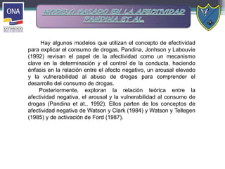 Hay algunos modelos que utilizan el concepto de efectividad
para explicar el consumo de drogas. Pandina, Jonhson y Labouvie
(1992) revisan el papel de la afectividad como un mecanismo
clave en la determinación y el control de la conducta, haciendo
énfasis en la relación entre el afecto negativo, un arousal elevado
y la vulnerabilidad al abuso de drogas para comprender el
desarrollo del consumo de drogas.
Posteriormente, exploran la relación teórica entre la
afectividad negativa, el arousal y la vulnerabilidad al consumo de
drogas (Pandina et at., 1992). Ellos parten de los conceptos de
afectividad negativa de Watson y Clark (1984) y Watson y Tellegen
(1985) y de activación de Ford (1987).
 