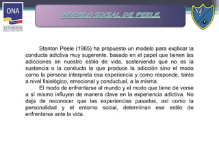 Stanton Peele (1985) ha propuesto un modelo para explicar la
conducta adictiva muy sugerente, basado en el papel que tienen las
adicciones en nuestro estilo de vida, sosteniendo que no es la
sustancia o la conducta la que produce la adicción sino el modo
como la persona interpreta esa experiencia y como responde, tanto
a nivel fisiológico, emocional y conductual, a la misma.
El modo de enfrentarse al mundo y el modo que tiene de verse
a sí mismo influyen de manera clave en la experiencia adictiva. No
deja de reconocer que las experiencias pasadas, así como la
personalidad y el entorno social, determinan ese estilo de
enfrentarse ante la vida.
 