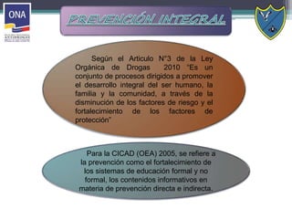 Según el Articulo N°3 de la Ley
Orgánica de Drogas 2010 “Es un
conjunto de procesos dirigidos a promover
el desarrollo integral del ser humano, la
familia y la comunidad, a través de la
disminución de los factores de riesgo y el
fortalecimiento de los factores de
protección”
Para la CICAD (OEA) 2005, se refiere a
la prevención como el fortalecimiento de
los sistemas de educación formal y no
formal, los contenidos informativos en
materia de prevención directa e indirecta.
 