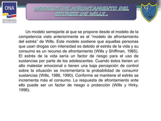 Un modelo semejante al que se propone desde el modelo de la
competencia visto anteriormente es el “modelo de afrontamiento
del estrés” de Wills. Este modelo sostiene que aquellas personas
que usan drogas con intensidad es debido al estrés de la vida y su
consumo es un recurso de afrontamiento (Wills y Shiffman, 1985).
El estrés de la vida sería un factor de riesgo para el uso de
sustancias por parte de los adolescentes. Cuando éstos tienen un
alto malestar emocional o tienen una baja percepción de control
sobre la situación se incrementaría la probabilidad de consumir
sustancias (Wills, 1986, 1990). Conforme se mantiene el estrés se
incrementa más el consumo. La respuesta de afrontamiento ante
ello puede ser un factor de riesgo o protección (Wills y Hirky,
1996).
 