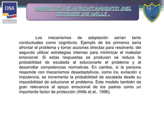 Los mecanismos de adaptación serían tanto
conductuales como cognitivos. Ejemplo de los primeros sería
afrontar el problema y tomar acciones directas para resolverlo; del
segundo utilizar estrategias internas para minimizar el malestar
emocional. Si estas respuestas se producen se reduce la
probabilidad de escalada al solucionarle el problema y al
desarrollar competencias normativas. En cambio, si la persona
responde con mecanismos desadaptativos, como ira, evitación o
impotencia, se incrementa la probabilidad de escalada desde su
imposibilidad de solucionar el problema. Este modelo también da
gran relevancia al apoyo emocional de los padres como un
importante factor de protección (Wills et al., 1996).
 