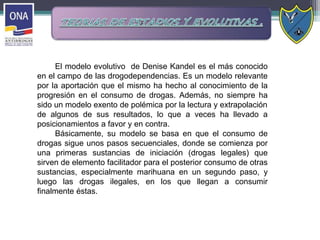 El modelo evolutivo de Denise Kandel es el más conocido
en el campo de las drogodependencias. Es un modelo relevante
por la aportación que el mismo ha hecho al conocimiento de la
progresión en el consumo de drogas. Además, no siempre ha
sido un modelo exento de polémica por la lectura y extrapolación
de algunos de sus resultados, lo que a veces ha llevado a
posicionamientos a favor y en contra.
Básicamente, su modelo se basa en que el consumo de
drogas sigue unos pasos secuenciales, donde se comienza por
una primeras sustancias de iniciación (drogas legales) que
sirven de elemento facilitador para el posterior consumo de otras
sustancias, especialmente marihuana en un segundo paso, y
luego las drogas ilegales, en los que llegan a consumir
finalmente éstas.
 