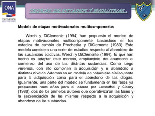 Modelo de etapas motivacionales multicomponente:
Werch y DiClemente (1994) han propuesto el modelo de
etapas motivacionales multicomponente, basándose en los
estadios de cambio de Prochaska y DiClemente (1983). Este
modelo considera una serie de estadios respecto al abandono de
las sustancias adictivas. Werch y DiClemente (1994), lo que han
hecho es adaptar este modelo, ampliándolo del abandono al
comienzo del uso de las distintas sustancias. Como luego
veremos, con ello combinan la adquisición y el abandono a
distintos niveles. Además es un modelo de naturaleza cíclica, tanto
para la adquisición como para el abandono de las drogas.
Igualmente, una parte del modelo se fundamenta en las fases ya
propuestas hace años para el tabaco por Leventhal y Cleary
(1980), dos de los primeros autores que operativizaron las fases y
la secuenciación de las mismas respecto a la adquisición y
abandono de las sustancias.
 