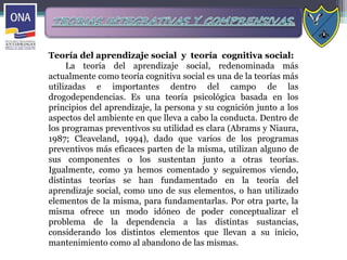 Teoría del aprendizaje social y teoría cognitiva social:
La teoría del aprendizaje social, redenominada más
actualmente como teoría cognitiva social es una de la teorías más
utilizadas e importantes dentro del campo de las
drogodependencias. Es una teoría psicológica basada en los
principios del aprendizaje, la persona y su cognición junto a los
aspectos del ambiente en que lleva a cabo la conducta. Dentro de
los programas preventivos su utilidad es clara (Abrams y Niaura,
1987; Cleaveland, 1994), dado que varios de los programas
preventivos más eficaces parten de la misma, utilizan alguno de
sus componentes o los sustentan junto a otras teorías.
Igualmente, como ya hemos comentado y seguiremos viendo,
distintas teorías se han fundamentado en la teoría del
aprendizaje social, como uno de sus elementos, o han utilizado
elementos de la misma, para fundamentarlas. Por otra parte, la
misma ofrece un modo idóneo de poder conceptualizar el
problema de la dependencia a las distintas sustancias,
considerando los distintos elementos que llevan a su inicio,
mantenimiento como al abandono de las mismas.
 