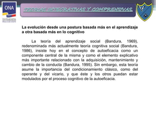 La evolución desde una postura basada más en el aprendizaje
a otra basada más en lo cognitivo
La teoría del aprendizaje social (Bandura, 1969),
redenominada más actualmente teoría cognitiva social (Bandura,
1986), insiste hoy en el concepto de autoeficacia como un
componente central de la misma y como el elemento explicativo
más importante relacionado con la adquisición, mantenimiento y
cambio de la conducta (Bandura, 1995). Sin embargo, esta teoría
asume la importancia del condicionamiento clásico, como del
operante y del vicario, y que éste y los otros puedan estar
modulados por el proceso cognitivo de la autoeficacia.
 