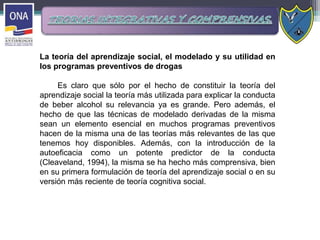 La teoría del aprendizaje social, el modelado y su utilidad en
los programas preventivos de drogas
Es claro que sólo por el hecho de constituir la teoría del
aprendizaje social la teoría más utilizada para explicar la conducta
de beber alcohol su relevancia ya es grande. Pero además, el
hecho de que las técnicas de modelado derivadas de la misma
sean un elemento esencial en muchos programas preventivos
hacen de la misma una de las teorías más relevantes de las que
tenemos hoy disponibles. Además, con la introducción de la
autoeficacia como un potente predictor de la conducta
(Cleaveland, 1994), la misma se ha hecho más comprensiva, bien
en su primera formulación de teoría del aprendizaje social o en su
versión más reciente de teoría cognitiva social.
 