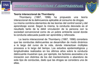 Teoría interaccional de Thornberry
Thornberry (1987, 1996) ha propuesto una teoría
interaccional de la delincuencia aplicable al consumo de drogas.
La misma combina elementos de las teorías del control social y del
aprendizaje social. Según la misma, la conducta desviada es el
resultado tanto de la débil vinculación de la persona con la
sociedad convencional como de un pobre ambiente social donde
la conducta adecuada puede ser aprendida y reforzada.
La teoría interaccional de Thornberry (1987, 1996) considera
que las conductas delincuentes se desarrollan de modo dinámico
a lo largo del curso de la vida, donde interactúan múltiples
procesos a lo largo del tiempo. Los estudios epidemiológicos y
longitudinales realizados en los últimos años sobre la conducta
delincuente muestran que, por ejemplo, los factores asociados a la
iniciación son distintos de los del mantenimiento o abandono de
este tipo de conductas, dado que las drogas se considera una de
ellas.
 