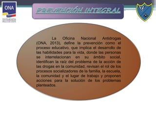La Oficina Nacional Antidrogas
(ONA, 2013), define la prevención como el
proceso educativo, que implica el desarrollo de
las habilidades para la vida, donde las personas
se interrelacionan en su ámbito social,
identifican la raíz del problema de la acción de
las drogas en la comunidad, revisan el rol de los
procesos socializadores de la familia, la escuela,
la comunidad y el lugar de trabajo y proponen
acciones para la solución de los problemas
planteados.
 