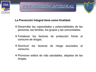 La Prevención Integral tiene como finalidad:
 Desarrollar las capacidades y potencialidades de las
personas, las familias, los grupos y las comunidades.
 Fortalecer los factores de protección frente al
consumo de drogas.
 Disminuir los factores de riesgo asociados al
consumo.
 Promover estilos de vida saludables, alejados de las
drogas.
 