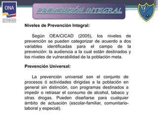 Niveles de Prevención Integral:
Según OEA/CICAD (2005), los niveles de
prevención se pueden categorizar de acuerdo a dos
variables identificadas para el campo de la
prevención: la audiencia a la cual están destinados y
los niveles de vulnerabilidad de la población meta.
Prevención Universal:
La prevención universal son el conjunto de
procesos ó actividades dirigidas a la población en
general sin distinción, con programas destinados a
impedir o retrasar el consumo de alcohol, tabaco y
otras drogas. Pueden diseñarse para cualquier
ámbito de actuación (escolar-familiar, comunitario-
laboral y especial).
 