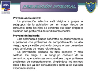 Prevención Selectiva:
La prevención selectiva está dirigida a grupos o
subgrupos de la población con un mayor riesgo de
consumo; como los hijos de personas que usan drogas o
alumnos con problemas de rendimiento escolar.
Prevención Indicada:
Está destinada a grupos concretos de consumidores o
a personas con problemas de comportamiento de alto
riesgo, que ya están probando drogas o que presentan
otras conductas de riesgo relacionadas.
La prevención indicada es más intensiva y más
costosa. Se dirige a un subgrupo concreto de la
comunidad que suelen ser consumidores o que ya tienen
problemas de comportamiento, dirigiéndose los mismos
tanto a los que ya son consumidores como a los que son
experimentadores.
 