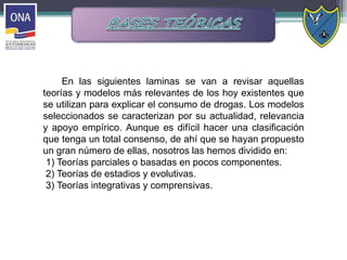 En las siguientes laminas se van a revisar aquellas
teorías y modelos más relevantes de los hoy existentes que
se utilizan para explicar el consumo de drogas. Los modelos
seleccionados se caracterizan por su actualidad, relevancia
y apoyo empírico. Aunque es difícil hacer una clasificación
que tenga un total consenso, de ahí que se hayan propuesto
un gran número de ellas, nosotros las hemos dividido en:
1) Teorías parciales o basadas en pocos componentes.
2) Teorías de estadios y evolutivas.
3) Teorías integrativas y comprensivas.
 