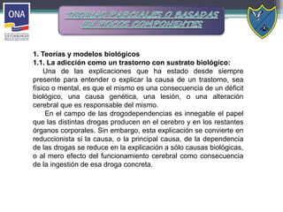 1. Teorías y modelos biológicos
1.1. La adicción como un trastorno con sustrato biológico:
Una de las explicaciones que ha estado desde siempre
presente para entender o explicar la causa de un trastorno, sea
físico o mental, es que el mismo es una consecuencia de un déficit
biológico, una causa genética, una lesión, o una alteración
cerebral que es responsable del mismo.
En el campo de las drogodependencias es innegable el papel
que las distintas drogas producen en el cerebro y en los restantes
órganos corporales. Sin embargo, esta explicación se convierte en
reduccionista si la causa, o la principal causa, de la dependencia
de las drogas se reduce en la explicación a sólo causas biológicas,
o al mero efecto del funcionamiento cerebral como consecuencia
de la ingestión de esa droga concreta.
 