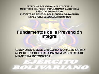 REPÚBLICA BOLIVARIANA DE VENEZUELA
MINISTERIO DEL PODER POPULAR PARA LA DEFENSA
EJERCITO BOLIVARIANO
INSPECTORIA GENERAL DEL EJERCITO BOLIVARIANO
INSPECTORIA DELEGADA 22 BRINFMOT
Fundamentos de la Prevención
Integral
ALUMNO: SM1. JOSE GREGORIO MORALES ZAPATA
INSPECTORIA DELEGADA PARA LA 22 BRIGADA DE
INFANTERIA MOTORIZADA
 