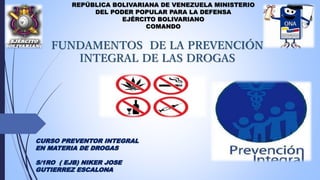 REPÚBLICA BOLIVARIANA DE VENEZUELA MINISTERIO
DEL PODER POPULAR PARA LA DEFENSA
EJÉRCITO BOLIVARIANO
COMANDO
FUNDAMENTOS DE LA PREVENCIÓN
INTEGRAL DE LAS DROGAS
CURSO PREVENTOR INTEGRAL
EN MATERIA DE DROGAS
S/1RO ( EJB) NIKER JOSE
GUTIERREZ ESCALONA
 