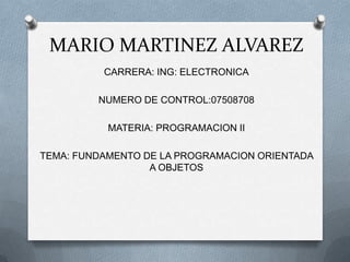 MARIO MARTINEZ ALVAREZ
CARRERA: ING: ELECTRONICA
NUMERO DE CONTROL:07508708
MATERIA: PROGRAMACION II
TEMA: FUNDAMENTO DE LA PROGRAMACION ORIENTADA
A OBJETOS
 