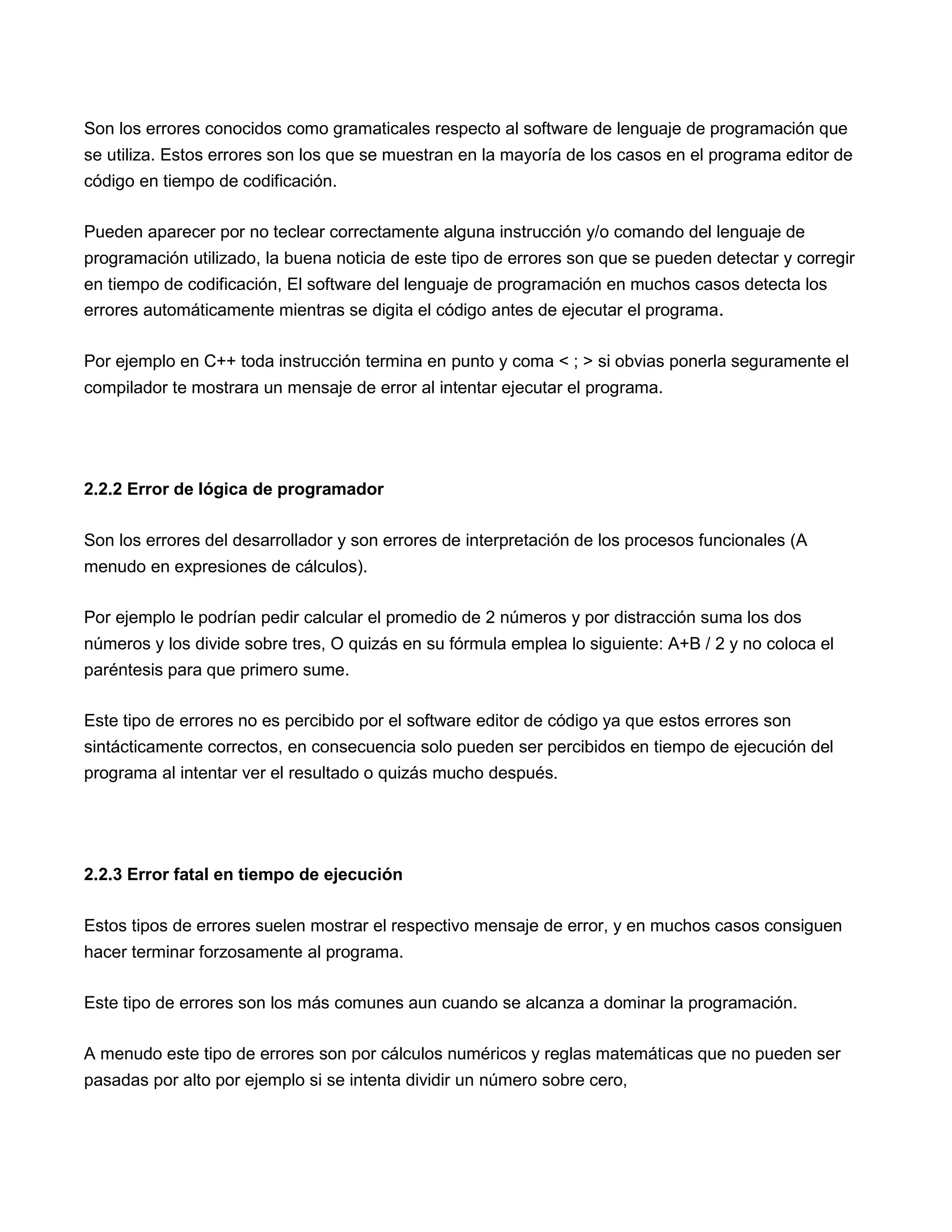 Son los errores conocidos como gramaticales respecto al software de lenguaje de programación que
se utiliza. Estos errores son los que se muestran en la mayoría de los casos en el programa editor de
código en tiempo de codificación.

Pueden aparecer por no teclear correctamente alguna instrucción y/o comando del lenguaje de
programación utilizado, la buena noticia de este tipo de errores son que se pueden detectar y corregir
en tiempo de codificación, El software del lenguaje de programación en muchos casos detecta los
errores automáticamente mientras se digita el código antes de ejecutar el programa.

Por ejemplo en C++ toda instrucción termina en punto y coma < ; > si obvias ponerla seguramente el
compilador te mostrara un mensaje de error al intentar ejecutar el programa.




2.2.2 Error de lógica de programador

Son los errores del desarrollador y son errores de interpretación de los procesos funcionales (A
menudo en expresiones de cálculos).

Por ejemplo le podrían pedir calcular el promedio de 2 números y por distracción suma los dos
números y los divide sobre tres, O quizás en su fórmula emplea lo siguiente: A+B / 2 y no coloca el
paréntesis para que primero sume.

Este tipo de errores no es percibido por el software editor de código ya que estos errores son
sintácticamente correctos, en consecuencia solo pueden ser percibidos en tiempo de ejecución del
programa al intentar ver el resultado o quizás mucho después.




2.2.3 Error fatal en tiempo de ejecución

Estos tipos de errores suelen mostrar el respectivo mensaje de error, y en muchos casos consiguen
hacer terminar forzosamente al programa.

Este tipo de errores son los más comunes aun cuando se alcanza a dominar la programación.

A menudo este tipo de errores son por cálculos numéricos y reglas matemáticas que no pueden ser
pasadas por alto por ejemplo si se intenta dividir un número sobre cero,
 
