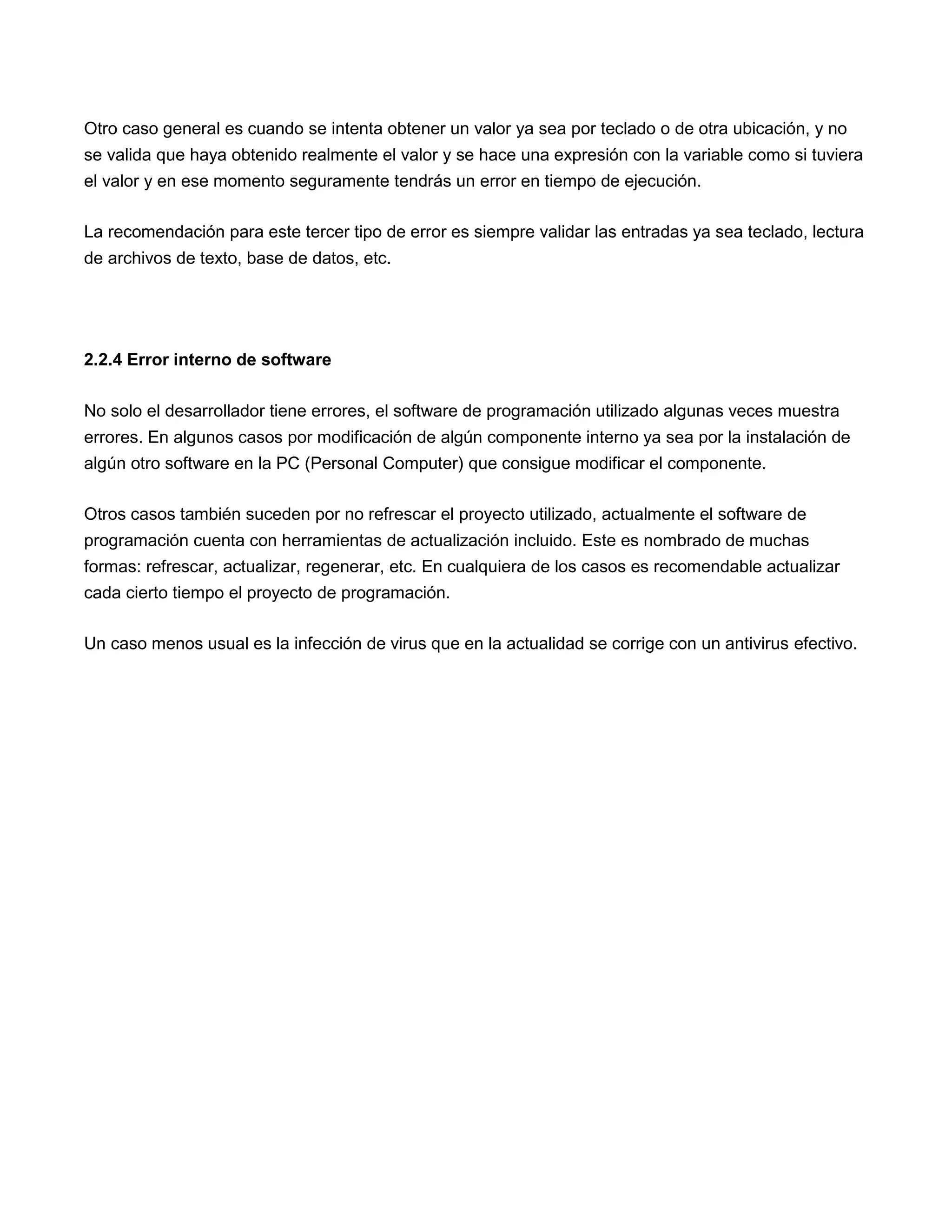 Otro caso general es cuando se intenta obtener un valor ya sea por teclado o de otra ubicación, y no
se valida que haya obtenido realmente el valor y se hace una expresión con la variable como si tuviera
el valor y en ese momento seguramente tendrás un error en tiempo de ejecución.

La recomendación para este tercer tipo de error es siempre validar las entradas ya sea teclado, lectura
de archivos de texto, base de datos, etc.




2.2.4 Error interno de software

No solo el desarrollador tiene errores, el software de programación utilizado algunas veces muestra
errores. En algunos casos por modificación de algún componente interno ya sea por la instalación de
algún otro software en la PC (Personal Computer) que consigue modificar el componente.

Otros casos también suceden por no refrescar el proyecto utilizado, actualmente el software de
programación cuenta con herramientas de actualización incluido. Este es nombrado de muchas
formas: refrescar, actualizar, regenerar, etc. En cualquiera de los casos es recomendable actualizar
cada cierto tiempo el proyecto de programación.

Un caso menos usual es la infección de virus que en la actualidad se corrige con un antivirus efectivo.
 