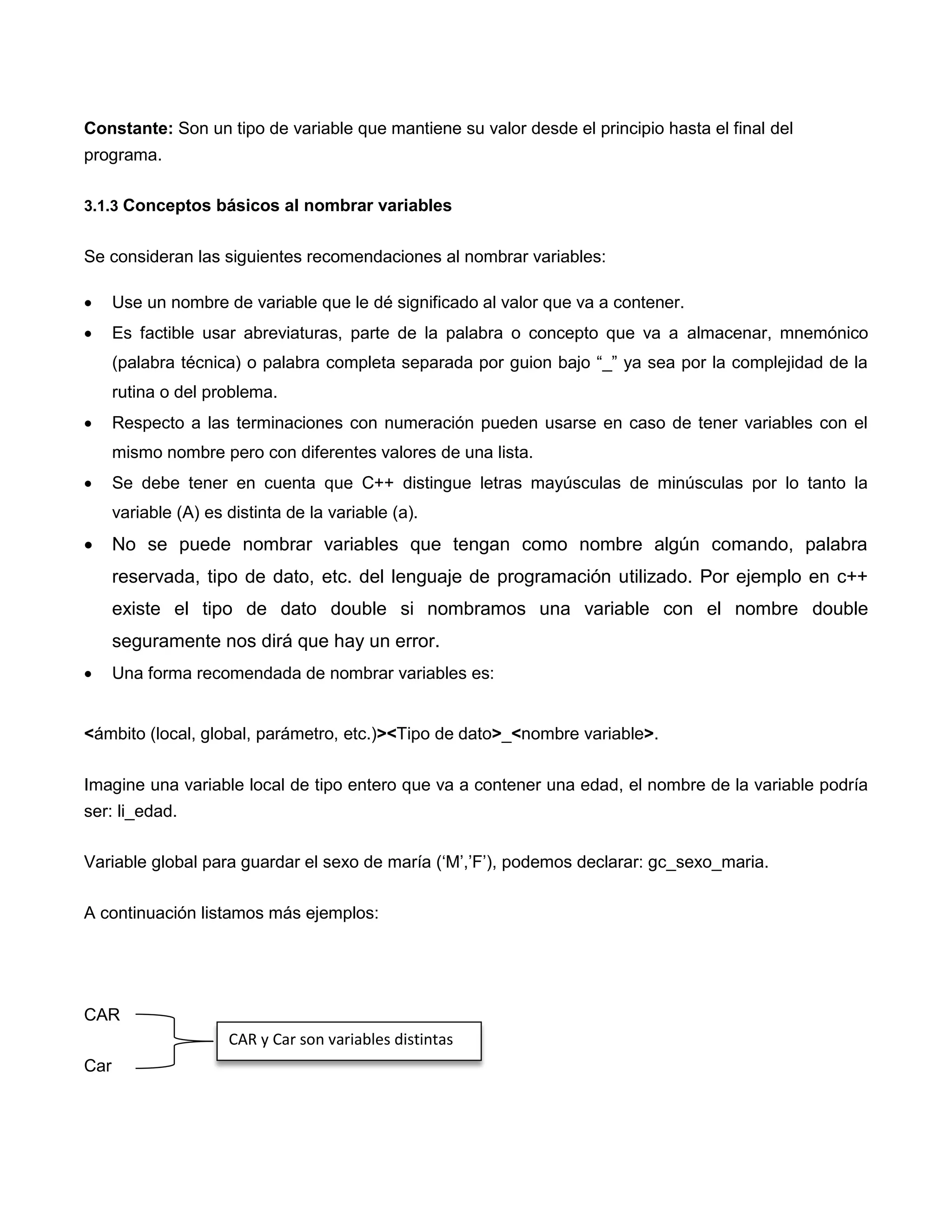 Constante: Son un tipo de variable que mantiene su valor desde el principio hasta el final del
programa.

3.1.3 Conceptos básicos al nombrar variables


Se consideran las siguientes recomendaciones al nombrar variables:

     Use un nombre de variable que le dé significado al valor que va a contener.
     Es factible usar abreviaturas, parte de la palabra o concepto que va a almacenar, mnemónico
      (palabra técnica) o palabra completa separada por guion bajo “_” ya sea por la complejidad de la
      rutina o del problema.
     Respecto a las terminaciones con numeración pueden usarse en caso de tener variables con el
      mismo nombre pero con diferentes valores de una lista.
     Se debe tener en cuenta que C++ distingue letras mayúsculas de minúsculas por lo tanto la
      variable (A) es distinta de la variable (a).
     No se puede nombrar variables que tengan como nombre algún comando, palabra
      reservada, tipo de dato, etc. del lenguaje de programación utilizado. Por ejemplo en c++
      existe el tipo de dato double si nombramos una variable con el nombre double
      seguramente nos dirá que hay un error.
     Una forma recomendada de nombrar variables es:


<ámbito (local, global, parámetro, etc.)><Tipo de dato>_<nombre variable>.

Imagine una variable local de tipo entero que va a contener una edad, el nombre de la variable podría
ser: li_edad.

Variable global para guardar el sexo de maría („M‟,‟F‟), podemos declarar: gc_sexo_maria.

A continuación listamos más ejemplos:




CAR
                      CAR y Car son variables distintas
Car
 