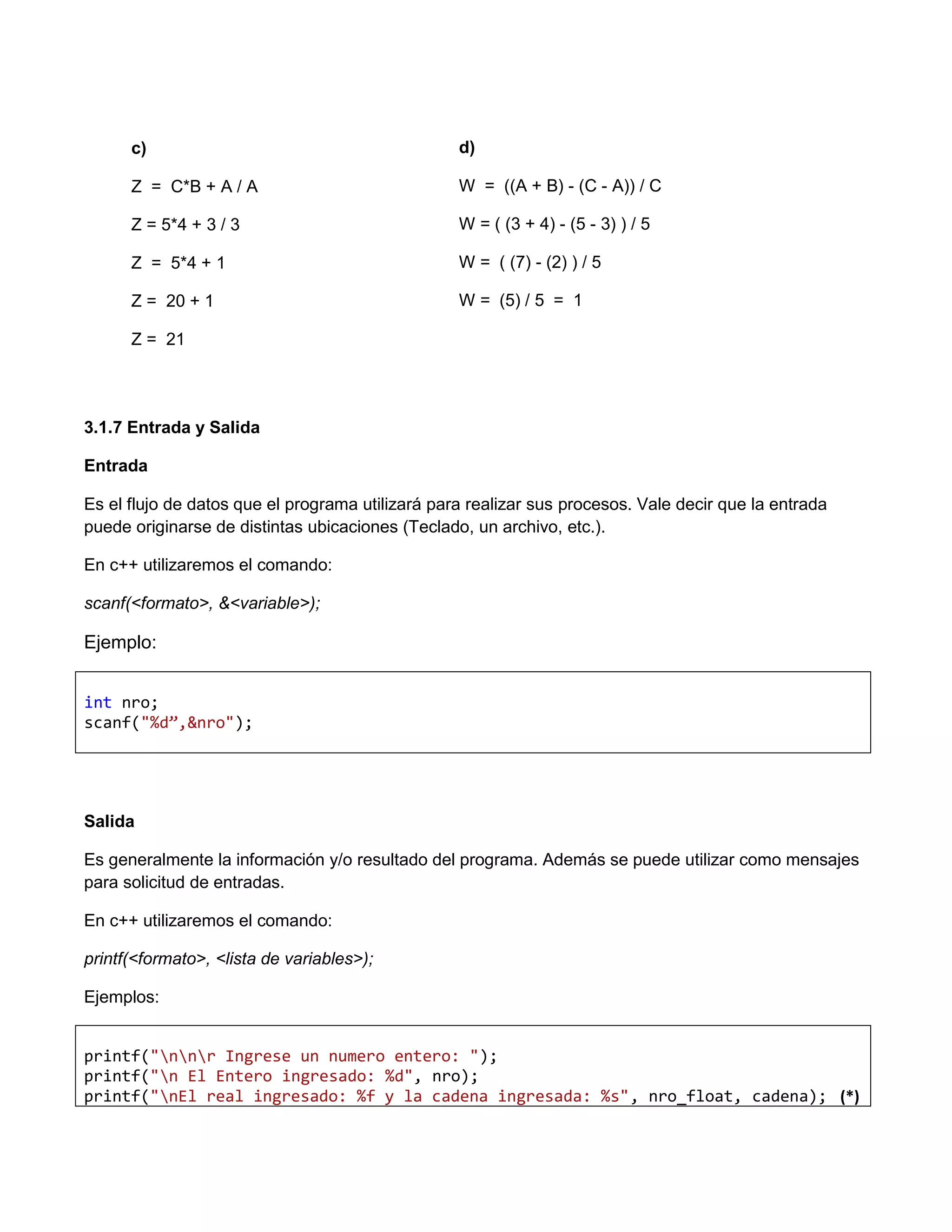 c)                                          d)

      Z = C*B + A / A                             W = ((A + B) - (C - A)) / C

      Z = 5*4 + 3 / 3                             W = ( (3 + 4) - (5 - 3) ) / 5

      Z = 5*4 + 1                                 W = ( (7) - (2) ) / 5

      Z = 20 + 1                                  W = (5) / 5 = 1

      Z = 21




3.1.7 Entrada y Salida

Entrada

Es el flujo de datos que el programa utilizará para realizar sus procesos. Vale decir que la entrada
puede originarse de distintas ubicaciones (Teclado, un archivo, etc.).

En c++ utilizaremos el comando:

scanf(<formato>, &<variable>);

Ejemplo:


int nro;
scanf("%d”,&nro");




Salida

Es generalmente la información y/o resultado del programa. Además se puede utilizar como mensajes
para solicitud de entradas.

En c++ utilizaremos el comando:

printf(<formato>, <lista de variables>);

Ejemplos:


printf("nnr Ingrese un numero entero: ");
printf("n El Entero ingresado: %d", nro);
printf("nEl real ingresado: %f y la cadena ingresada: %s", nro_float, cadena); (*)
 