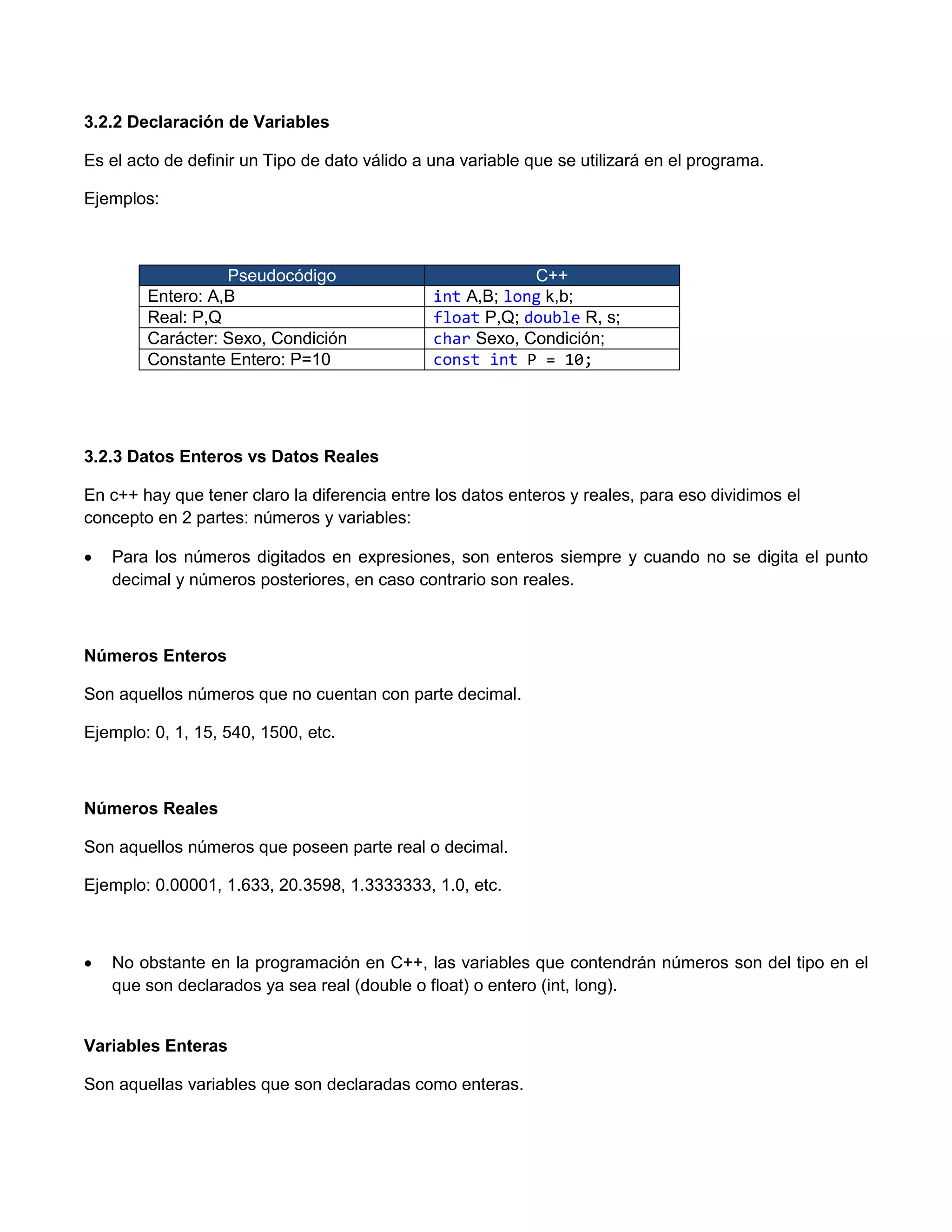 3.2.2 Declaración de Variables

Es el acto de definir un Tipo de dato válido a una variable que se utilizará en el programa.

Ejemplos:



                  Pseudocódigo                             C++
        Entero: A,B                            int A,B; long k,b;
        Real: P,Q                              float P,Q; double R, s;
        Carácter: Sexo, Condición              char Sexo, Condición;
        Constante Entero: P=10                 const int P = 10;




3.2.3 Datos Enteros vs Datos Reales

En c++ hay que tener claro la diferencia entre los datos enteros y reales, para eso dividimos el
concepto en 2 partes: números y variables:

   Para los números digitados en expresiones, son enteros siempre y cuando no se digita el punto
    decimal y números posteriores, en caso contrario son reales.



Números Enteros

Son aquellos números que no cuentan con parte decimal.

Ejemplo: 0, 1, 15, 540, 1500, etc.



Números Reales

Son aquellos números que poseen parte real o decimal.

Ejemplo: 0.00001, 1.633, 20.3598, 1.3333333, 1.0, etc.



   No obstante en la programación en C++, las variables que contendrán números son del tipo en el
    que son declarados ya sea real (double o float) o entero (int, long).


Variables Enteras

Son aquellas variables que son declaradas como enteras.
 
