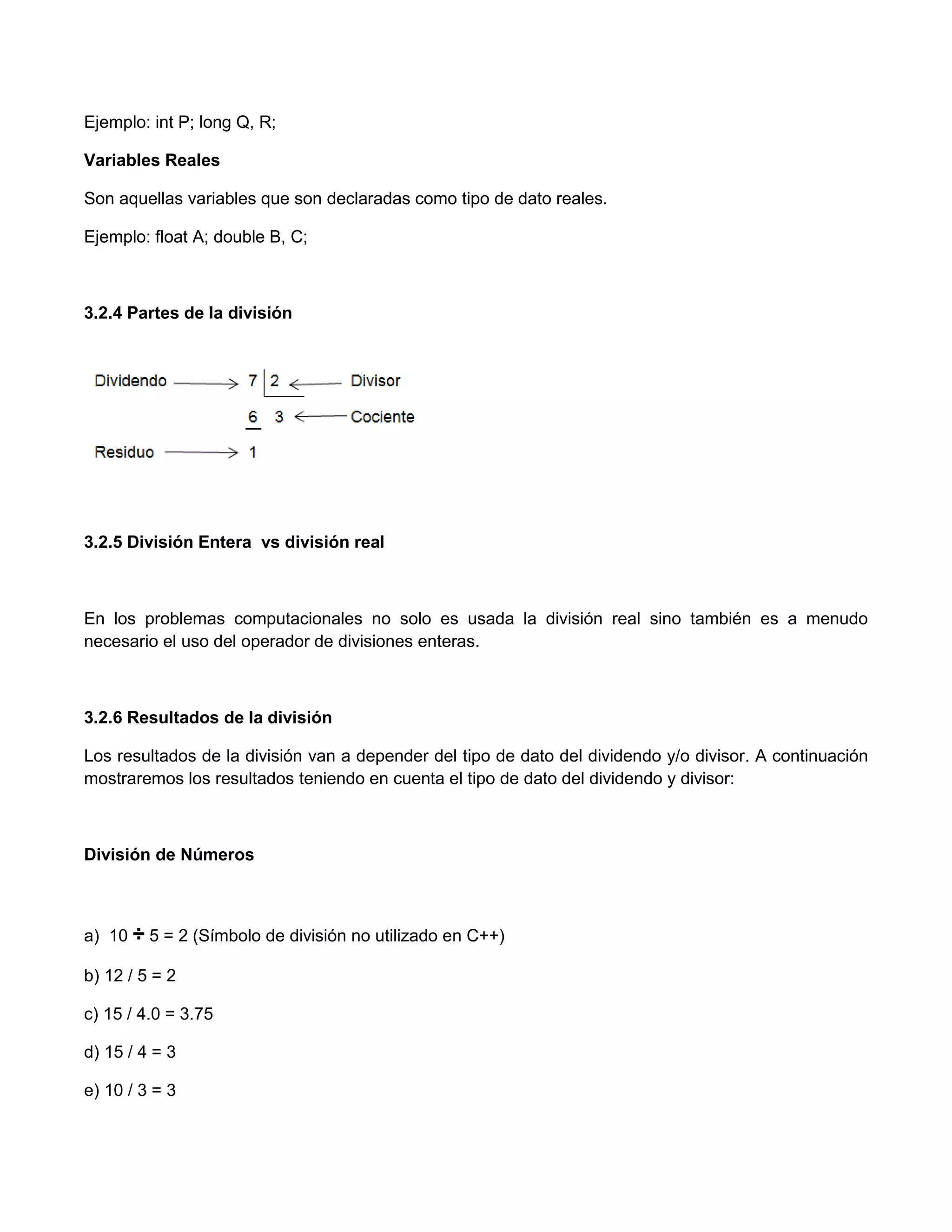 Ejemplo: int P; long Q, R;

Variables Reales

Son aquellas variables que son declaradas como tipo de dato reales.

Ejemplo: float A; double B, C;



3.2.4 Partes de la división




3.2.5 División Entera vs división real



En los problemas computacionales no solo es usada la división real sino también es a menudo
necesario el uso del operador de divisiones enteras.



3.2.6 Resultados de la división

Los resultados de la división van a depender del tipo de dato del dividendo y/o divisor. A continuación
mostraremos los resultados teniendo en cuenta el tipo de dato del dividendo y divisor:



División de Números



a) 10 ÷ 5 = 2 (Símbolo de división no utilizado en C++)

b) 12 / 5 = 2

c) 15 / 4.0 = 3.75

d) 15 / 4 = 3

e) 10 / 3 = 3
 