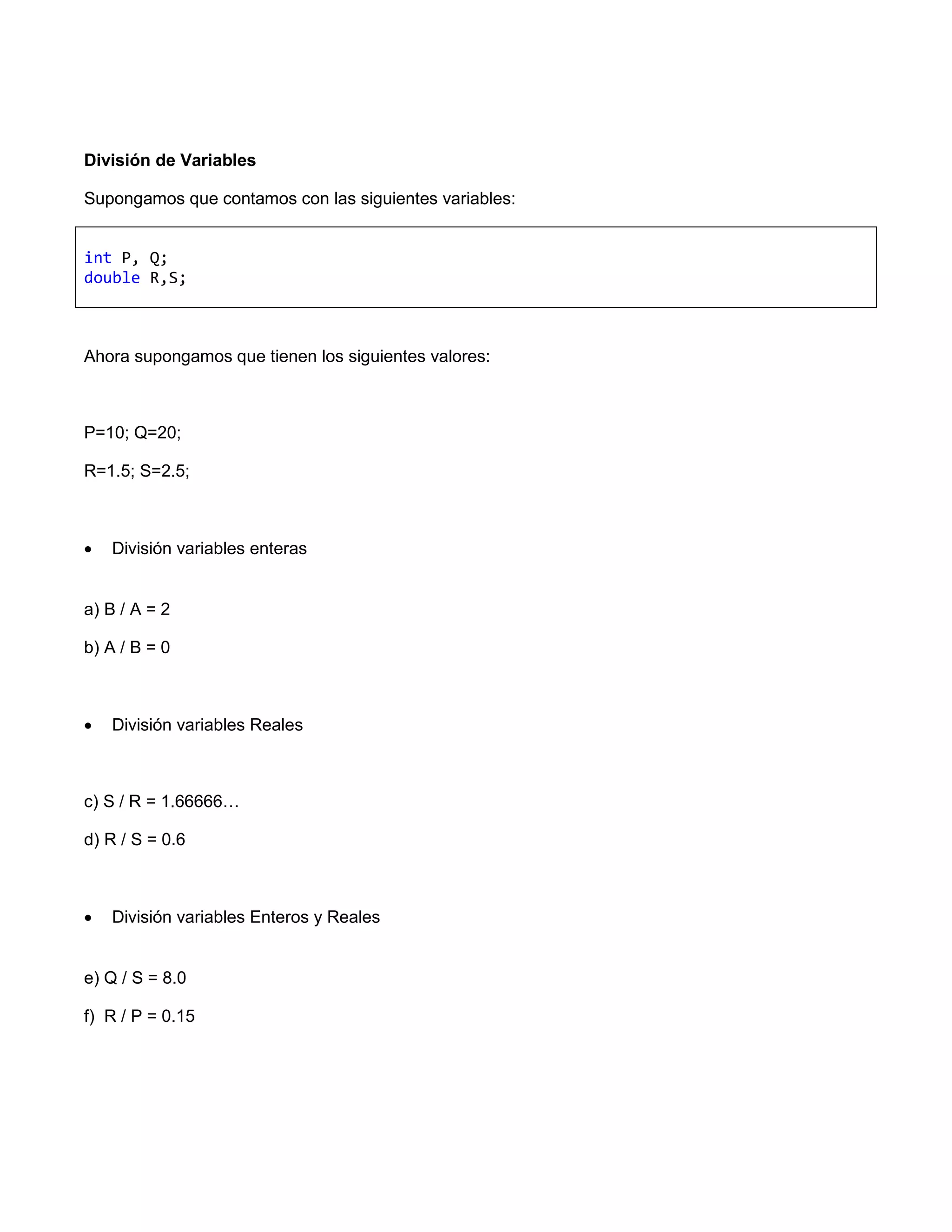 División de Variables

Supongamos que contamos con las siguientes variables:


int P, Q;
double R,S;



Ahora supongamos que tienen los siguientes valores:



P=10; Q=20;

R=1.5; S=2.5;



   División variables enteras


a) B / A = 2

b) A / B = 0



   División variables Reales



c) S / R = 1.66666…

d) R / S = 0.6



   División variables Enteros y Reales


e) Q / S = 8.0

f) R / P = 0.15
 