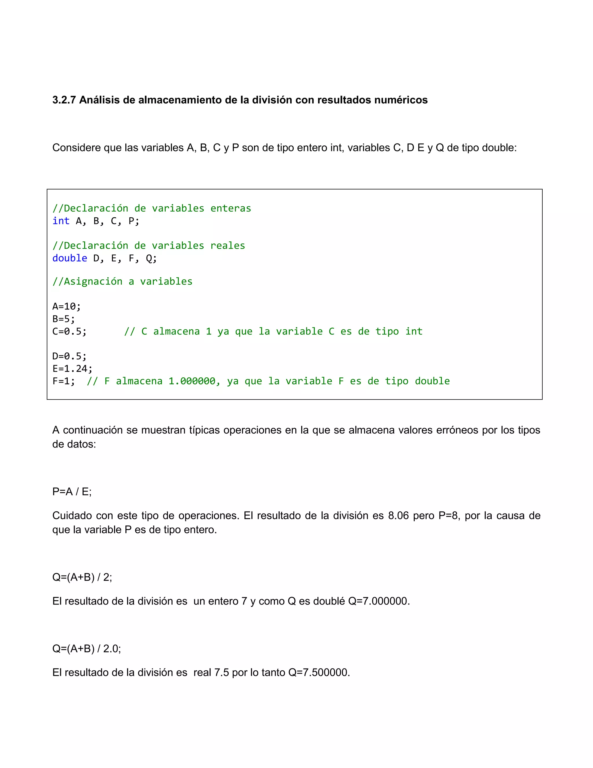3.2.7 Análisis de almacenamiento de la división con resultados numéricos



Considere que las variables A, B, C y P son de tipo entero int, variables C, D E y Q de tipo double:




//Declaración de variables enteras
int A, B, C, P;

//Declaración de variables reales
double D, E, F, Q;

//Asignación a variables

A=10;
B=5;
C=0.5;           // C almacena 1 ya que la variable C es de tipo int

D=0.5;
E=1.24;
F=1; // F almacena 1.000000, ya que la variable F es de tipo double



A continuación se muestran típicas operaciones en la que se almacena valores erróneos por los tipos
de datos:



P=A / E;

Cuidado con este tipo de operaciones. El resultado de la división es 8.06 pero P=8, por la causa de
que la variable P es de tipo entero.



Q=(A+B) / 2;

El resultado de la división es un entero 7 y como Q es doublé Q=7.000000.



Q=(A+B) / 2.0;

El resultado de la división es real 7.5 por lo tanto Q=7.500000.
 