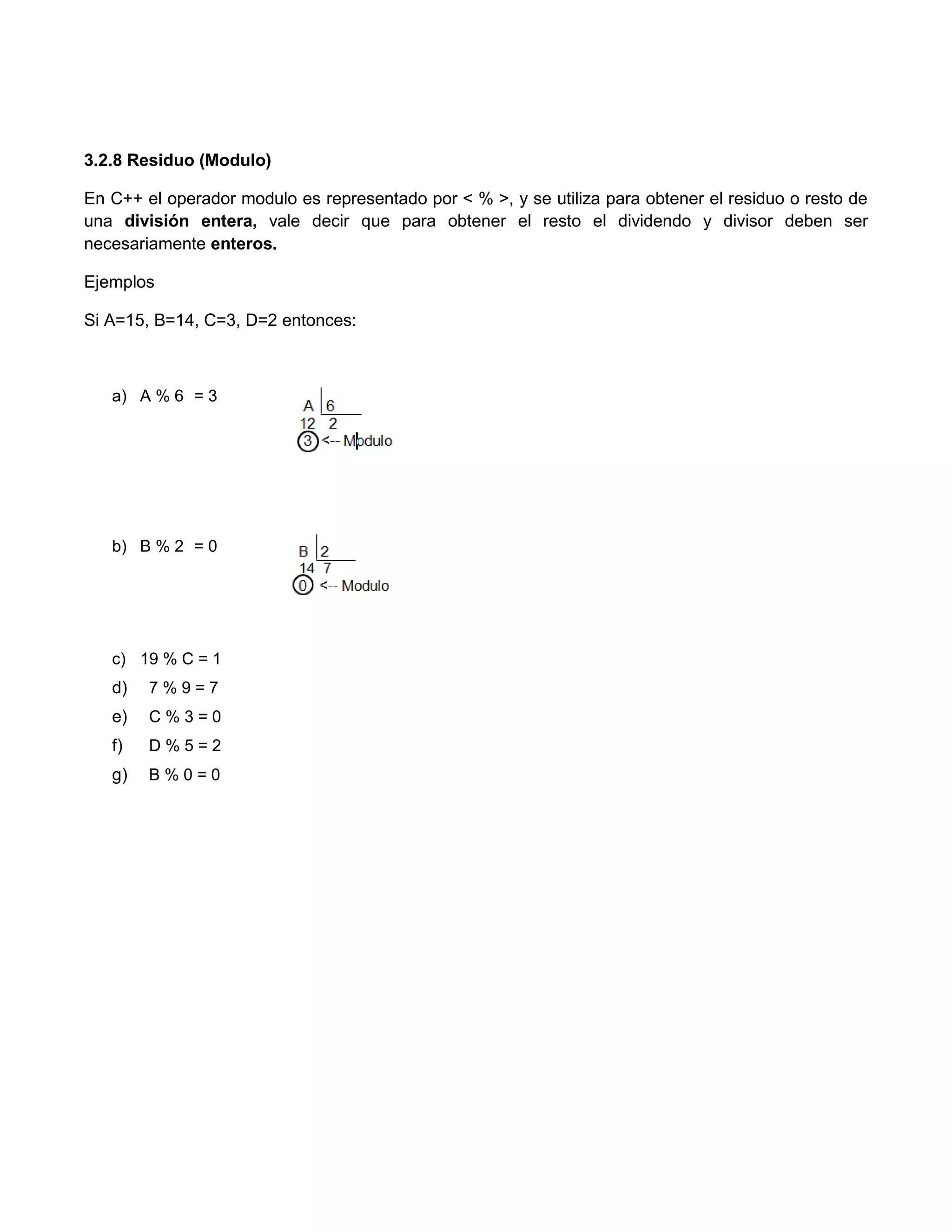 3.2.8 Residuo (Modulo)

En C++ el operador modulo es representado por < % >, y se utiliza para obtener el residuo o resto de
una división entera, vale decir que para obtener el resto el dividendo y divisor deben ser
necesariamente enteros.

Ejemplos

Si A=15, B=14, C=3, D=2 entonces:



   a) A % 6 = 3




   b) B % 2 = 0




   c) 19 % C = 1
   d)   7%9=7
   e)   C%3=0
   f)   D%5=2
   g)   B%0=0
 