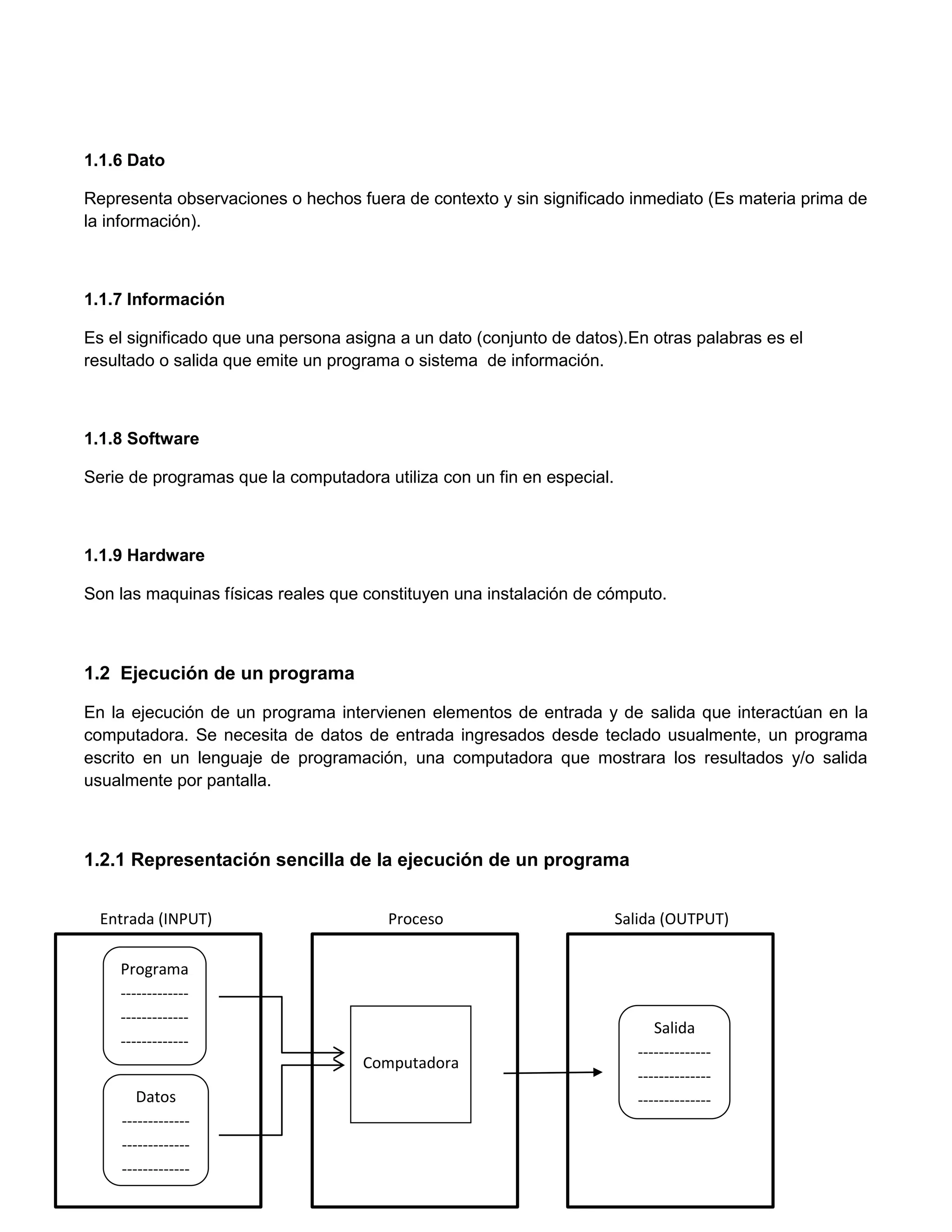 1.1.6 Dato

Representa observaciones o hechos fuera de contexto y sin significado inmediato (Es materia prima de
la información).



1.1.7 Información

Es el significado que una persona asigna a un dato (conjunto de datos).En otras palabras es el
resultado o salida que emite un programa o sistema de información.



1.1.8 Software

Serie de programas que la computadora utiliza con un fin en especial.



1.1.9 Hardware

Son las maquinas físicas reales que constituyen una instalación de cómputo.



1.2 Ejecución de un programa

En la ejecución de un programa intervienen elementos de entrada y de salida que interactúan en la
computadora. Se necesita de datos de entrada ingresados desde teclado usualmente, un programa
escrito en un lenguaje de programación, una computadora que mostrara los resultados y/o salida
usualmente por pantalla.



1.2.1 Representación sencilla de la ejecución de un programa


  Entrada (INPUT)                      Proceso                          Salida (OUTPUT)

    Programa
    -------------
    -------------
                                                                              Salida
    -------------
                                                                           --------------
         ----                       Computadora
                                                                           --------------
       Datos                                                               --------------
    -------------
    -------------
    -------------
 