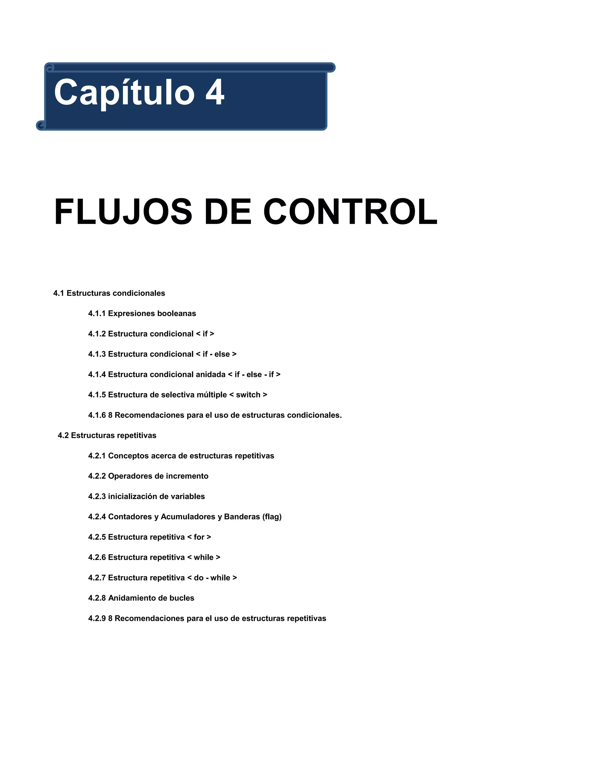 Capítulo 4


FLUJOS DE CONTROL

4.1 Estructuras condicionales

         4.1.1 Expresiones booleanas

         4.1.2 Estructura condicional < if >

         4.1.3 Estructura condicional < if - else >

         4.1.4 Estructura condicional anidada < if - else - if >

         4.1.5 Estructura de selectiva múltiple < switch >

         4.1.6 8 Recomendaciones para el uso de estructuras condicionales.

 4.2 Estructuras repetitivas

         4.2.1 Conceptos acerca de estructuras repetitivas

         4.2.2 Operadores de incremento

         4.2.3 inicialización de variables

         4.2.4 Contadores y Acumuladores y Banderas (flag)

         4.2.5 Estructura repetitiva < for >

         4.2.6 Estructura repetitiva < while >

         4.2.7 Estructura repetitiva < do - while >

         4.2.8 Anidamiento de bucles

         4.2.9 8 Recomendaciones para el uso de estructuras repetitivas
 