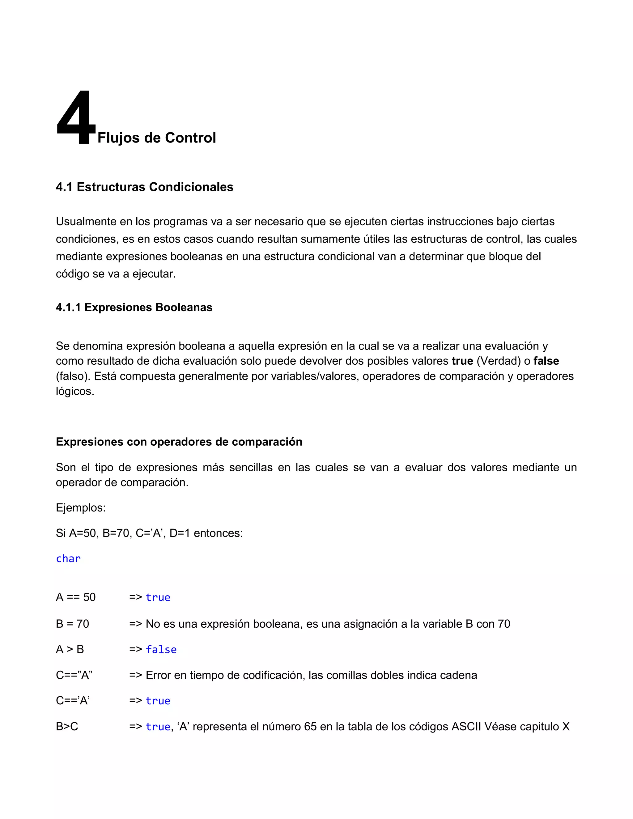 4         Flujos de Control


4.1 Estructuras Condicionales

Usualmente en los programas va a ser necesario que se ejecuten ciertas instrucciones bajo ciertas
condiciones, es en estos casos cuando resultan sumamente útiles las estructuras de control, las cuales
mediante expresiones booleanas en una estructura condicional van a determinar que bloque del
código se va a ejecutar.

4.1.1 Expresiones Booleanas


Se denomina expresión booleana a aquella expresión en la cual se va a realizar una evaluación y
como resultado de dicha evaluación solo puede devolver dos posibles valores true (Verdad) o false
(falso). Está compuesta generalmente por variables/valores, operadores de comparación y operadores
lógicos.



Expresiones con operadores de comparación

Son el tipo de expresiones más sencillas en las cuales se van a evaluar dos valores mediante un
operador de comparación.

Ejemplos:

Si A=50, B=70, C=‟A‟, D=1 entonces:

char


A == 50       => true

B = 70        => No es una expresión booleana, es una asignación a la variable B con 70

A>B           => false

C==”A”        => Error en tiempo de codificación, las comillas dobles indica cadena

C==‟A‟        => true

B>C           => true, „A‟ representa el número 65 en la tabla de los códigos ASCII Véase capitulo X
 