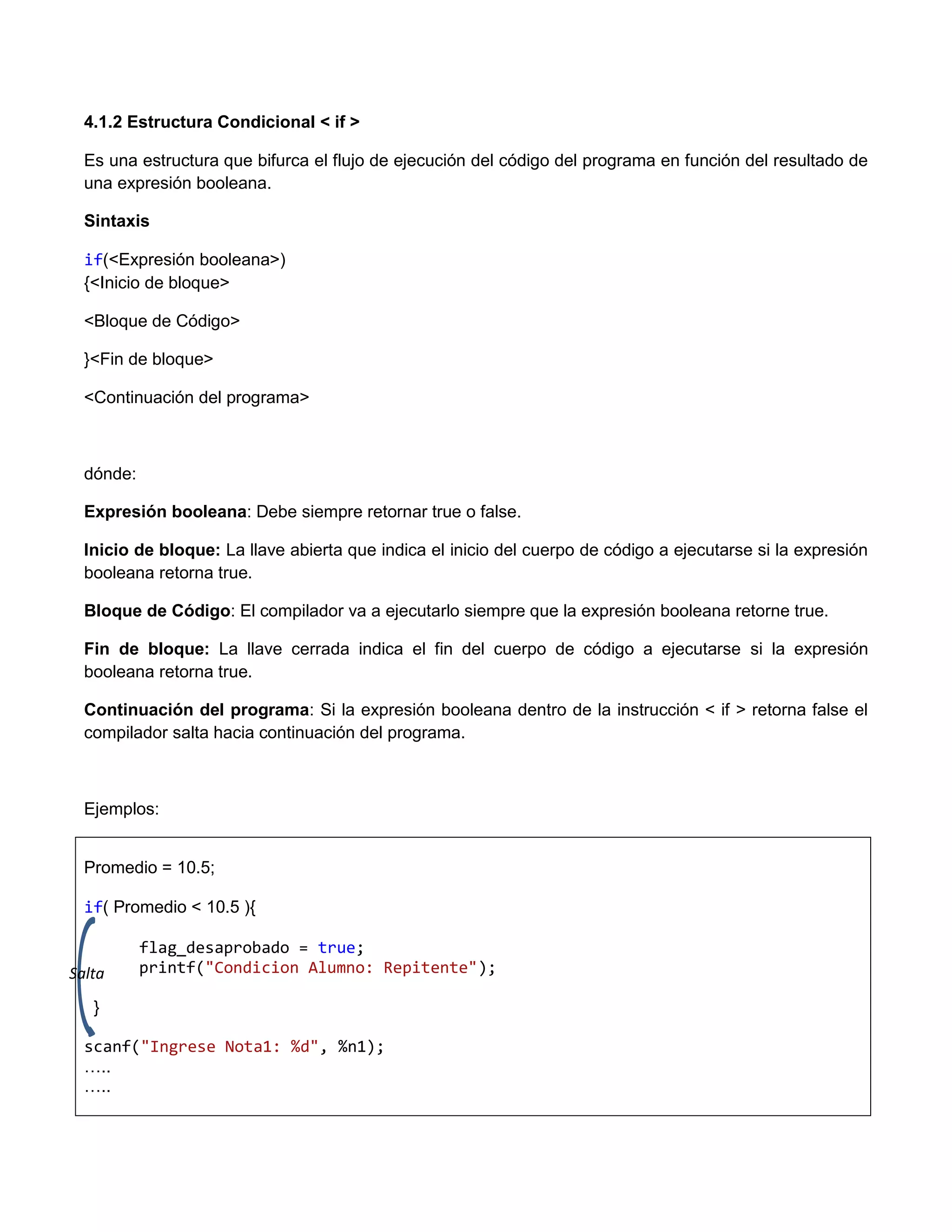 4.1.2 Estructura Condicional < if >

  Es una estructura que bifurca el flujo de ejecución del código del programa en función del resultado de
  una expresión booleana.

  Sintaxis

  if(<Expresión booleana>)
  {<Inicio de bloque>

  <Bloque de Código>

  }<Fin de bloque>

  <Continuación del programa>



  dónde:

  Expresión booleana: Debe siempre retornar true o false.

  Inicio de bloque: La llave abierta que indica el inicio del cuerpo de código a ejecutarse si la expresión
  booleana retorna true.

  Bloque de Código: El compilador va a ejecutarlo siempre que la expresión booleana retorne true.

  Fin de bloque: La llave cerrada indica el fin del cuerpo de código a ejecutarse si la expresión
  booleana retorna true.

  Continuación del programa: Si la expresión booleana dentro de la instrucción < if > retorna false el
  compilador salta hacia continuación del programa.



  Ejemplos:


  Promedio = 10.5;

  if( Promedio < 10.5 ){

           flag_desaprobado = true;
Salta      printf("Condicion Alumno: Repitente");

   }

  scanf("Ingrese Nota1: %d", %n1);
  …..
  …..
 
