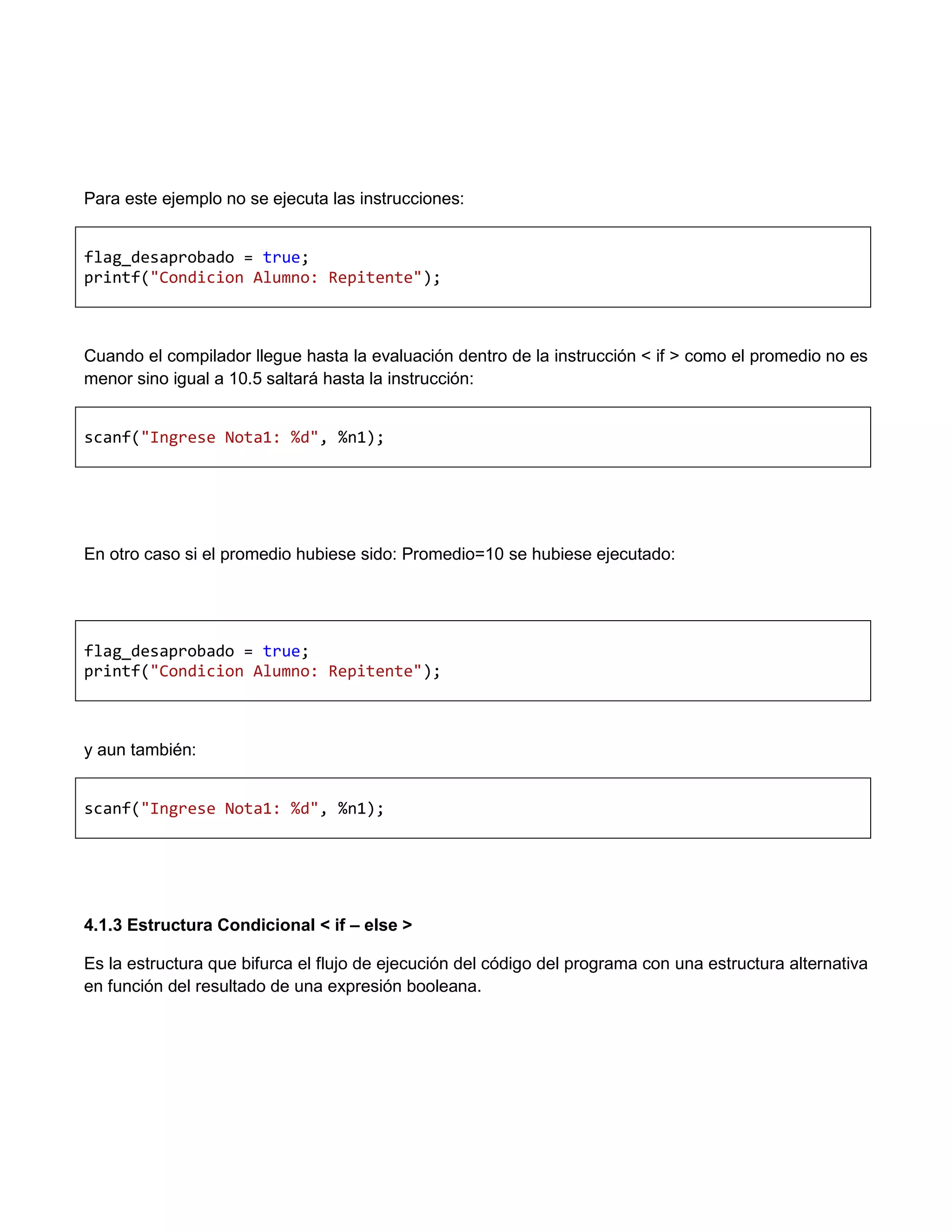 Para este ejemplo no se ejecuta las instrucciones:


flag_desaprobado = true;
printf("Condicion Alumno: Repitente");



Cuando el compilador llegue hasta la evaluación dentro de la instrucción < if > como el promedio no es
menor sino igual a 10.5 saltará hasta la instrucción:


scanf("Ingrese Nota1: %d", %n1);




En otro caso si el promedio hubiese sido: Promedio=10 se hubiese ejecutado:




flag_desaprobado = true;
printf("Condicion Alumno: Repitente");



y aun también:


scanf("Ingrese Nota1: %d", %n1);




4.1.3 Estructura Condicional < if – else >

Es la estructura que bifurca el flujo de ejecución del código del programa con una estructura alternativa
en función del resultado de una expresión booleana.
 