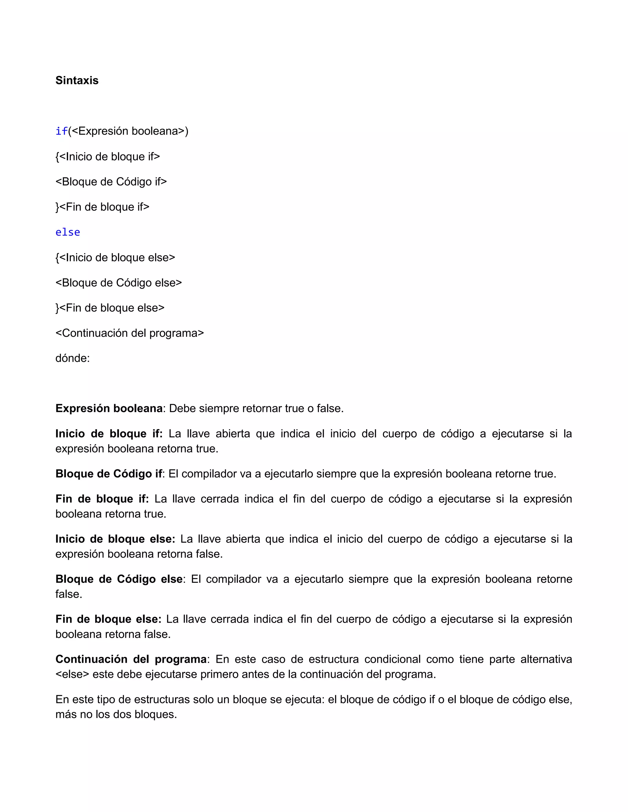 Sintaxis



if(<Expresión booleana>)

{<Inicio de bloque if>

<Bloque de Código if>

}<Fin de bloque if>

else

{<Inicio de bloque else>

<Bloque de Código else>

}<Fin de bloque else>

<Continuación del programa>

dónde:



Expresión booleana: Debe siempre retornar true o false.

Inicio de bloque if: La llave abierta que indica el inicio del cuerpo de código a ejecutarse si la
expresión booleana retorna true.

Bloque de Código if: El compilador va a ejecutarlo siempre que la expresión booleana retorne true.

Fin de bloque if: La llave cerrada indica el fin del cuerpo de código a ejecutarse si la expresión
booleana retorna true.

Inicio de bloque else: La llave abierta que indica el inicio del cuerpo de código a ejecutarse si la
expresión booleana retorna false.

Bloque de Código else: El compilador va a ejecutarlo siempre que la expresión booleana retorne
false.

Fin de bloque else: La llave cerrada indica el fin del cuerpo de código a ejecutarse si la expresión
booleana retorna false.

Continuación del programa: En este caso de estructura condicional como tiene parte alternativa
<else> este debe ejecutarse primero antes de la continuación del programa.

En este tipo de estructuras solo un bloque se ejecuta: el bloque de código if o el bloque de código else,
más no los dos bloques.
 
