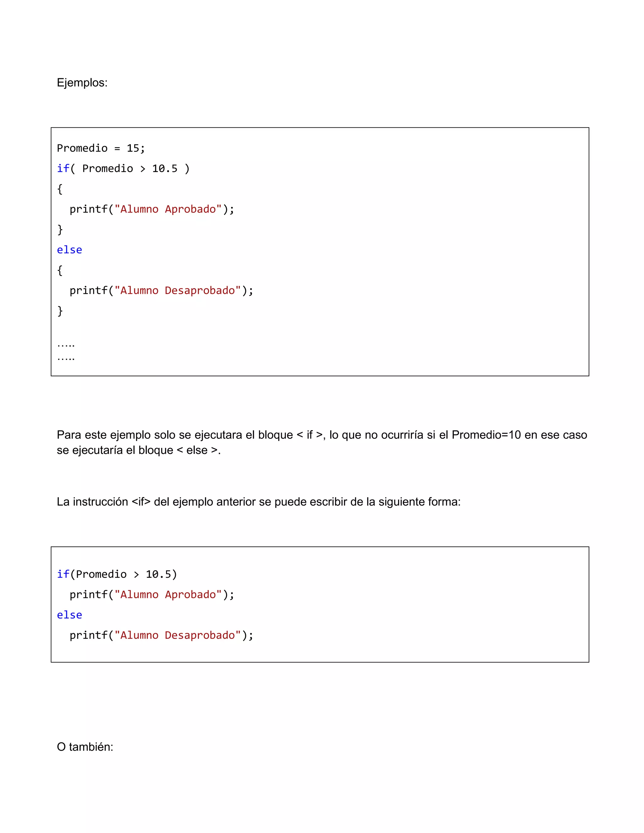 Ejemplos:




Promedio = 15;
if( Promedio > 10.5 )
{
    printf("Alumno Aprobado");
}
else
{
    printf("Alumno Desaprobado");
}

…..
…..




Para este ejemplo solo se ejecutara el bloque < if >, lo que no ocurriría si el Promedio=10 en ese caso
se ejecutaría el bloque < else >.



La instrucción <if> del ejemplo anterior se puede escribir de la siguiente forma:




if(Promedio > 10.5)
    printf("Alumno Aprobado");
else
    printf("Alumno Desaprobado");




O también:
 