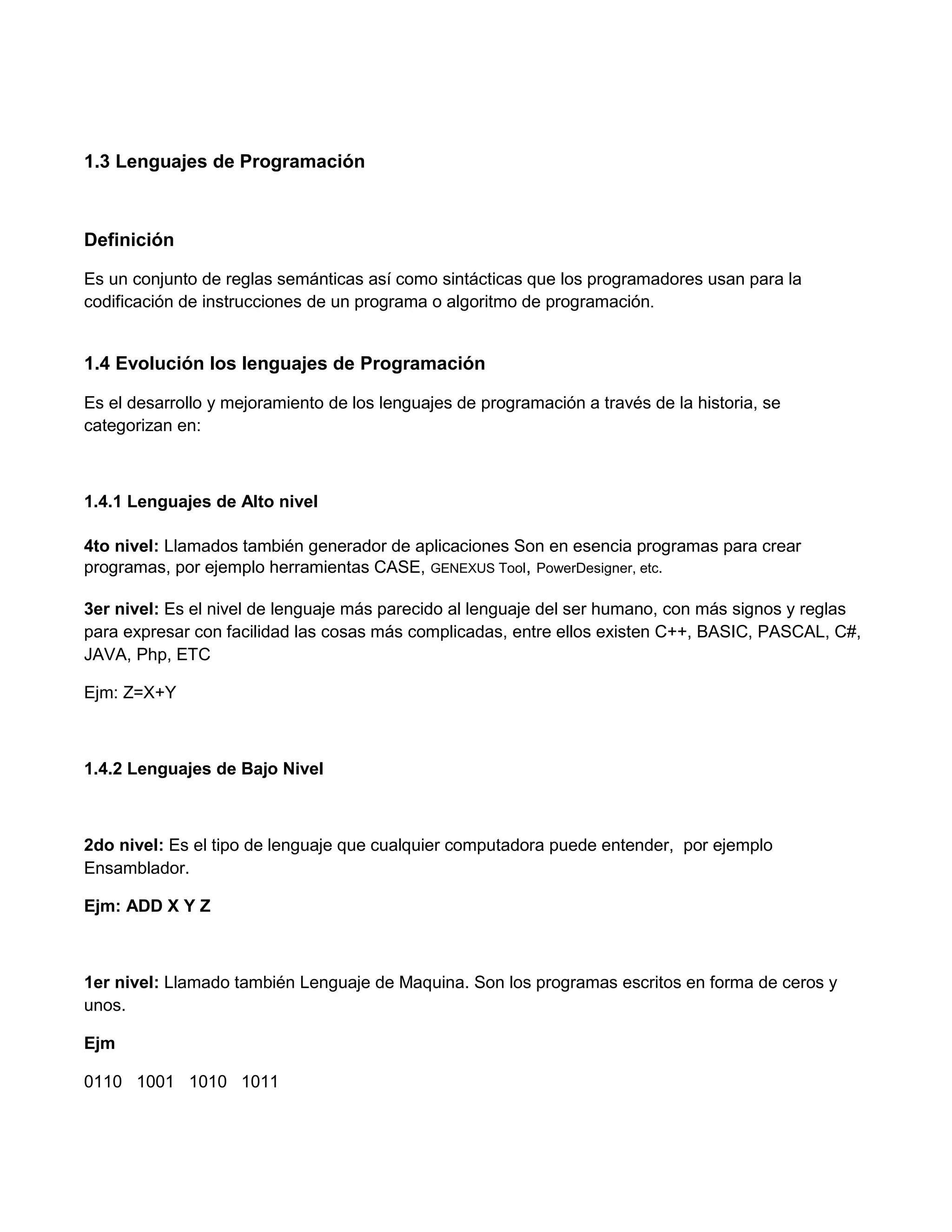 1.3 Lenguajes de Programación



Definición

Es un conjunto de reglas semánticas así como sintácticas que los programadores usan para la
codificación de instrucciones de un programa o algoritmo de programación.


1.4 Evolución los lenguajes de Programación

Es el desarrollo y mejoramiento de los lenguajes de programación a través de la historia, se
categorizan en:



1.4.1 Lenguajes de Alto nivel

4to nivel: Llamados también generador de aplicaciones Son en esencia programas para crear
programas, por ejemplo herramientas CASE, GENEXUS Tool, PowerDesigner, etc.

3er nivel: Es el nivel de lenguaje más parecido al lenguaje del ser humano, con más signos y reglas
para expresar con facilidad las cosas más complicadas, entre ellos existen C++, BASIC, PASCAL, C#,
JAVA, Php, ETC

Ejm: Z=X+Y



1.4.2 Lenguajes de Bajo Nivel



2do nivel: Es el tipo de lenguaje que cualquier computadora puede entender, por ejemplo
Ensamblador.

Ejm: ADD X Y Z



1er nivel: Llamado también Lenguaje de Maquina. Son los programas escritos en forma de ceros y
unos.

Ejm

0110 1001 1010 1011
 
