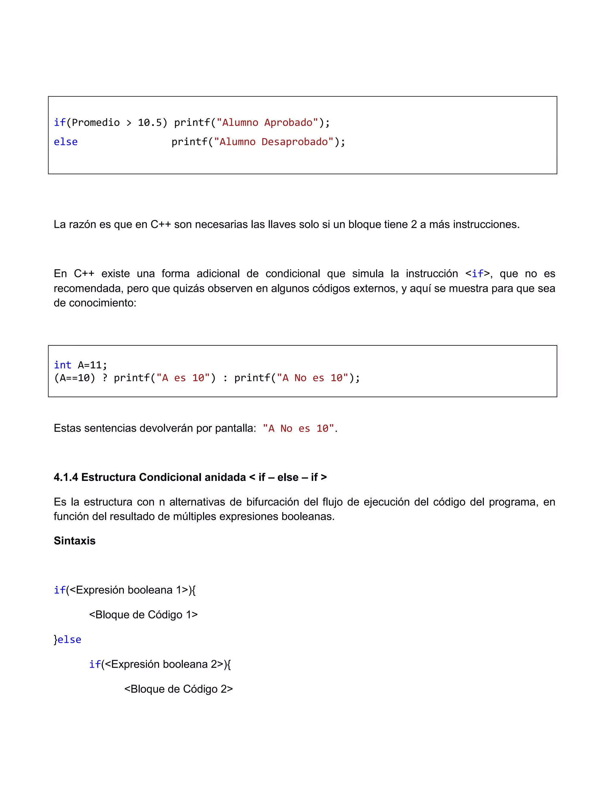 if(Promedio > 10.5) printf("Alumno Aprobado");
else                   printf("Alumno Desaprobado");




La razón es que en C++ son necesarias las llaves solo si un bloque tiene 2 a más instrucciones.



En C++ existe una forma adicional de condicional que simula la instrucción <if>, que no es
recomendada, pero que quizás observen en algunos códigos externos, y aquí se muestra para que sea
de conocimiento:




int A=11;
(A==10) ? printf("A es 10") : printf("A No es 10");



Estas sentencias devolverán por pantalla: "A No es 10".



4.1.4 Estructura Condicional anidada < if – else – if >

Es la estructura con n alternativas de bifurcación del flujo de ejecución del código del programa, en
función del resultado de múltiples expresiones booleanas.

Sintaxis



if(<Expresión booleana 1>){

        <Bloque de Código 1>

}else

        if(<Expresión booleana 2>){

              <Bloque de Código 2>
 