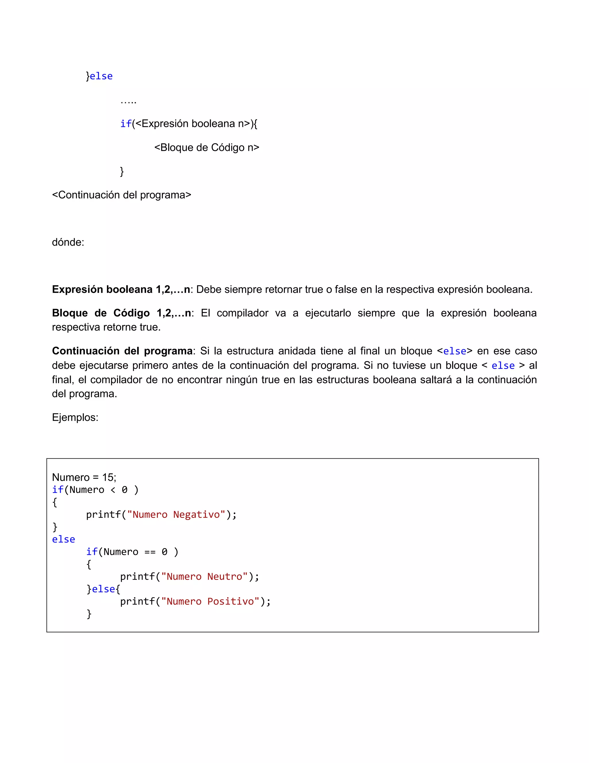 }else

                 …..

                 if(<Expresión booleana n>){

                       <Bloque de Código n>

                 }

<Continuación del programa>



dónde:



Expresión booleana 1,2,…n: Debe siempre retornar true o false en la respectiva expresión booleana.

Bloque de Código 1,2,…n: El compilador va a ejecutarlo siempre que la expresión booleana
respectiva retorne true.

Continuación del programa: Si la estructura anidada tiene al final un bloque <else> en ese caso
debe ejecutarse primero antes de la continuación del programa. Si no tuviese un bloque < else > al
final, el compilador de no encontrar ningún true en las estructuras booleana saltará a la continuación
del programa.

Ejemplos:




Numero = 15;
if(Numero < 0 )
{
      printf("Numero Negativo");
}
else
      if(Numero == 0 )
      {
             printf("Numero Neutro");
      }else{
             printf("Numero Positivo");
      }
 