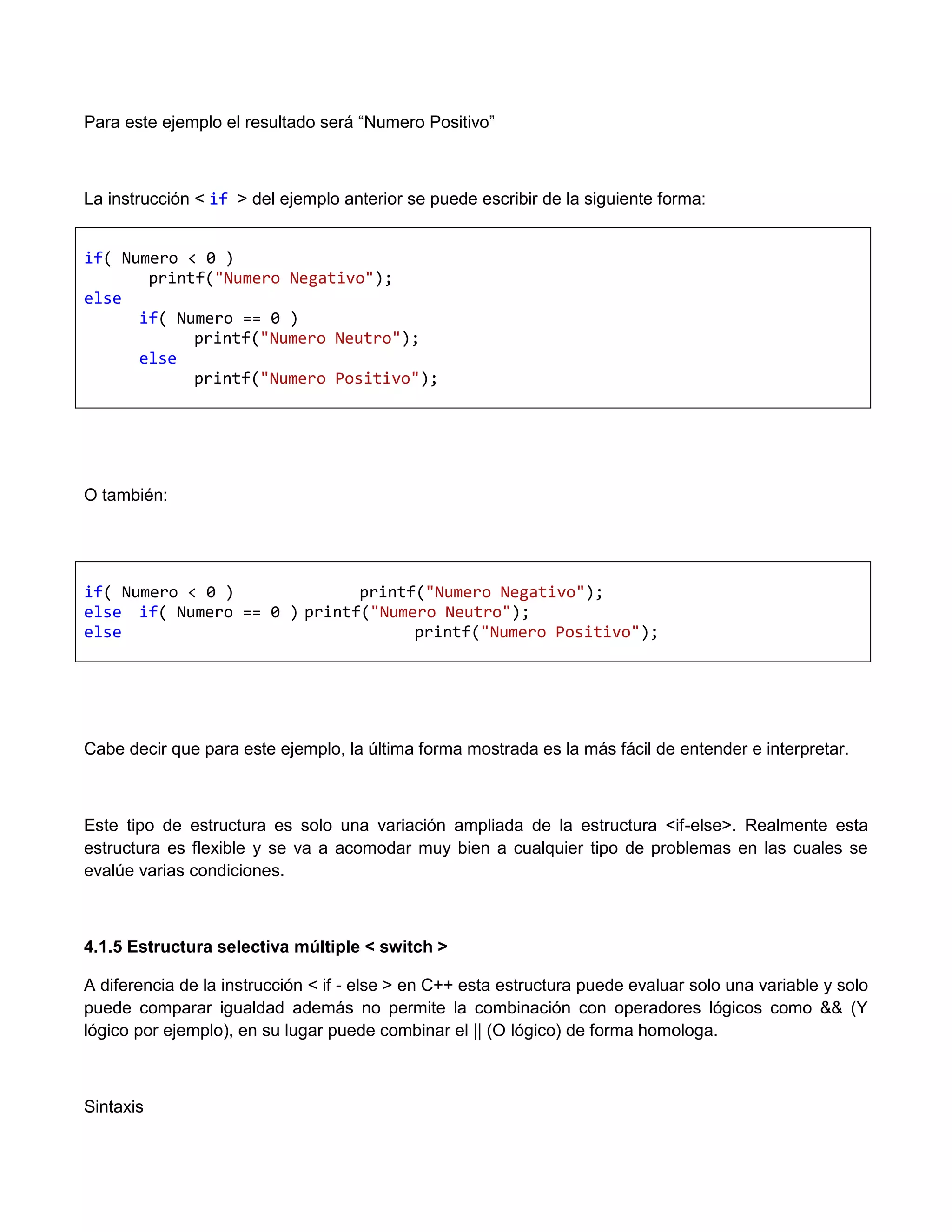 Para este ejemplo el resultado será “Numero Positivo”



La instrucción < if > del ejemplo anterior se puede escribir de la siguiente forma:


if( Numero < 0 )
       printf("Numero Negativo");
else
      if( Numero == 0 )
            printf("Numero Neutro");
      else
            printf("Numero Positivo");




O también:




if( Numero < 0 )             printf("Numero Negativo");
else if( Numero == 0 ) printf("Numero Neutro");
else                               printf("Numero Positivo");




Cabe decir que para este ejemplo, la última forma mostrada es la más fácil de entender e interpretar.



Este tipo de estructura es solo una variación ampliada de la estructura <if-else>. Realmente esta
estructura es flexible y se va a acomodar muy bien a cualquier tipo de problemas en las cuales se
evalúe varias condiciones.



4.1.5 Estructura selectiva múltiple < switch >

A diferencia de la instrucción < if - else > en C++ esta estructura puede evaluar solo una variable y solo
puede comparar igualdad además no permite la combinación con operadores lógicos como && (Y
lógico por ejemplo), en su lugar puede combinar el || (O lógico) de forma homologa.



Sintaxis
 