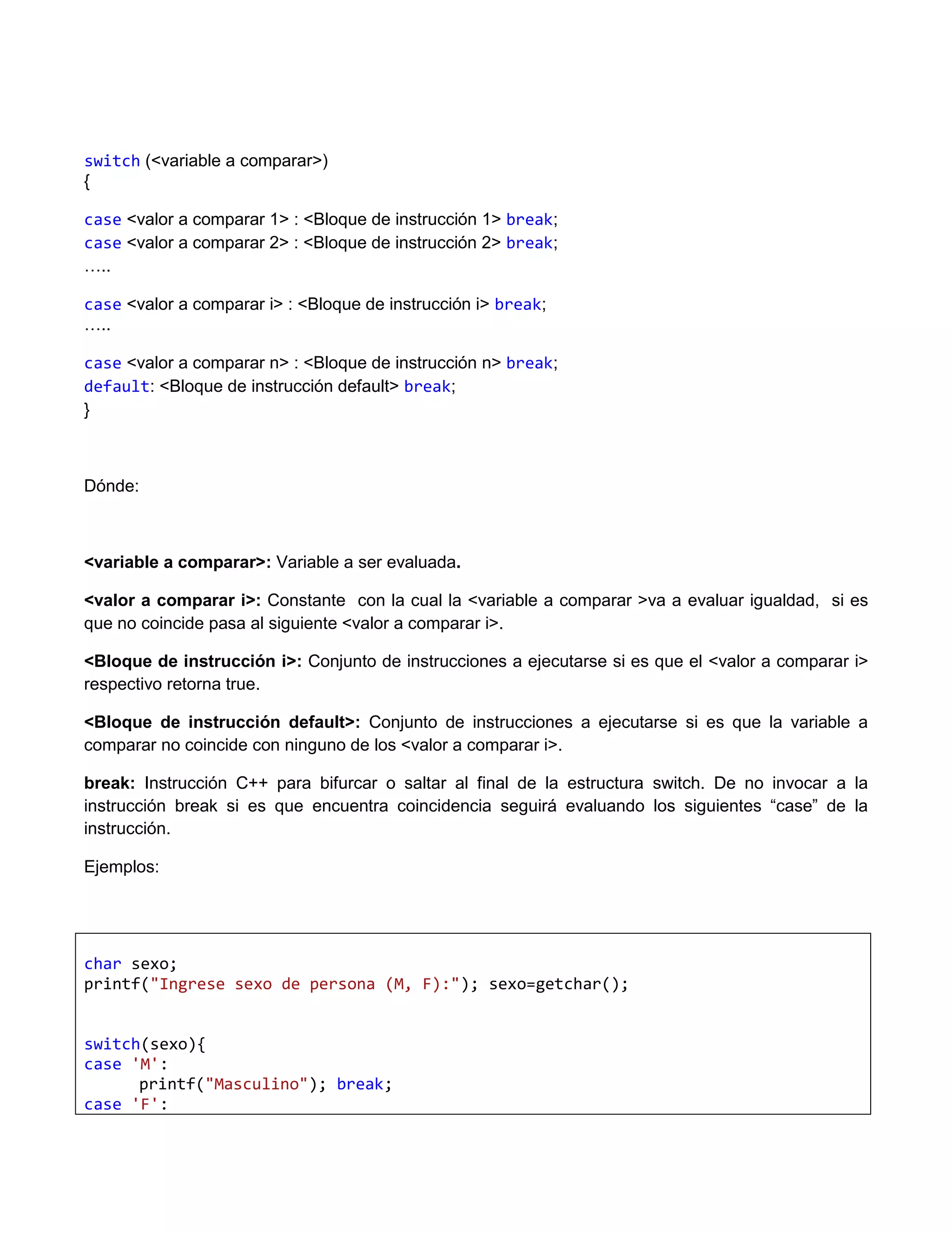 switch (<variable a comparar>)
{

case <valor a comparar 1> : <Bloque de instrucción 1> break;
case <valor a comparar 2> : <Bloque de instrucción 2> break;
…..

case <valor a comparar i> : <Bloque de instrucción i> break;
…..

case <valor a comparar n> : <Bloque de instrucción n> break;
default: <Bloque de instrucción default> break;
}



Dónde:



<variable a comparar>: Variable a ser evaluada.

<valor a comparar i>: Constante con la cual la <variable a comparar >va a evaluar igualdad, si es
que no coincide pasa al siguiente <valor a comparar i>.

<Bloque de instrucción i>: Conjunto de instrucciones a ejecutarse si es que el <valor a comparar i>
respectivo retorna true.

<Bloque de instrucción default>: Conjunto de instrucciones a ejecutarse si es que la variable a
comparar no coincide con ninguno de los <valor a comparar i>.

break: Instrucción C++ para bifurcar o saltar al final de la estructura switch. De no invocar a la
instrucción break si es que encuentra coincidencia seguirá evaluando los siguientes “case” de la
instrucción.

Ejemplos:




char sexo;
printf("Ingrese sexo de persona (M, F):"); sexo=getchar();


switch(sexo){
case 'M':
      printf("Masculino"); break;
case 'F':
 