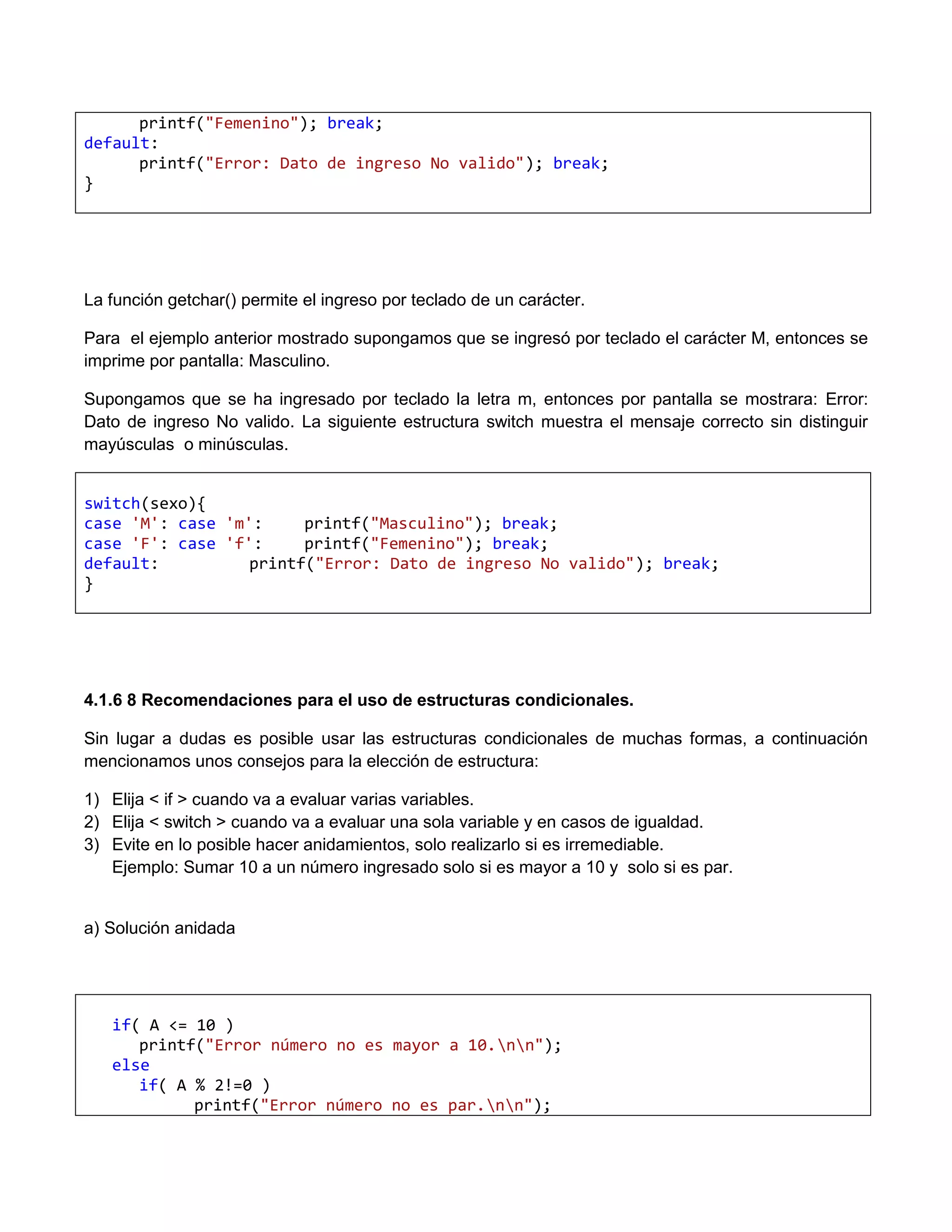 printf("Femenino"); break;
default:
      printf("Error: Dato de ingreso No valido"); break;
}




La función getchar() permite el ingreso por teclado de un carácter.

Para el ejemplo anterior mostrado supongamos que se ingresó por teclado el carácter M, entonces se
imprime por pantalla: Masculino.

Supongamos que se ha ingresado por teclado la letra m, entonces por pantalla se mostrara: Error:
Dato de ingreso No valido. La siguiente estructura switch muestra el mensaje correcto sin distinguir
mayúsculas o minúsculas.


switch(sexo){
case 'M': case 'm':     printf("Masculino"); break;
case 'F': case 'f':     printf("Femenino"); break;
default:          printf("Error: Dato de ingreso No valido"); break;
}




4.1.6 8 Recomendaciones para el uso de estructuras condicionales.

Sin lugar a dudas es posible usar las estructuras condicionales de muchas formas, a continuación
mencionamos unos consejos para la elección de estructura:

1) Elija < if > cuando va a evaluar varias variables.
2) Elija < switch > cuando va a evaluar una sola variable y en casos de igualdad.
3) Evite en lo posible hacer anidamientos, solo realizarlo si es irremediable.
   Ejemplo: Sumar 10 a un número ingresado solo si es mayor a 10 y solo si es par.


a) Solución anidada




   if( A <= 10 )
      printf("Error número no es mayor a 10.nn");
   else
      if( A % 2!=0 )
            printf("Error número no es par.nn");
 
