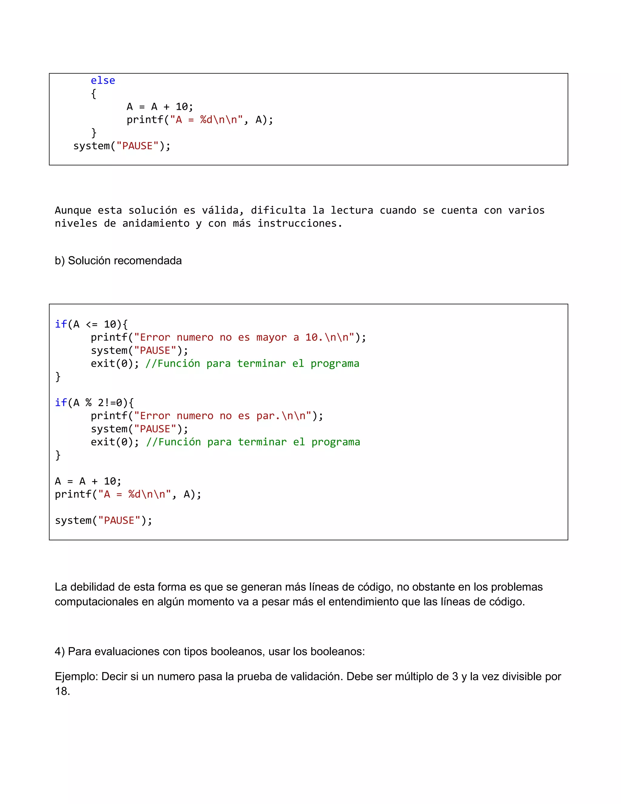 else
       {
              A = A + 10;
              printf("A = %dnn", A);
      }
   system("PAUSE");




Aunque esta solución es válida, dificulta la lectura cuando se cuenta con varios
niveles de anidamiento y con más instrucciones.


b) Solución recomendada




if(A <= 10){
      printf("Error numero no es mayor a 10.nn");
      system("PAUSE");
      exit(0); //Función para terminar el programa
}

if(A % 2!=0){
      printf("Error numero no es par.nn");
      system("PAUSE");
      exit(0); //Función para terminar el programa
}

A = A + 10;
printf("A = %dnn", A);

system("PAUSE");




La debilidad de esta forma es que se generan más líneas de código, no obstante en los problemas
computacionales en algún momento va a pesar más el entendimiento que las líneas de código.



4) Para evaluaciones con tipos booleanos, usar los booleanos:

Ejemplo: Decir si un numero pasa la prueba de validación. Debe ser múltiplo de 3 y la vez divisible por
18.
 