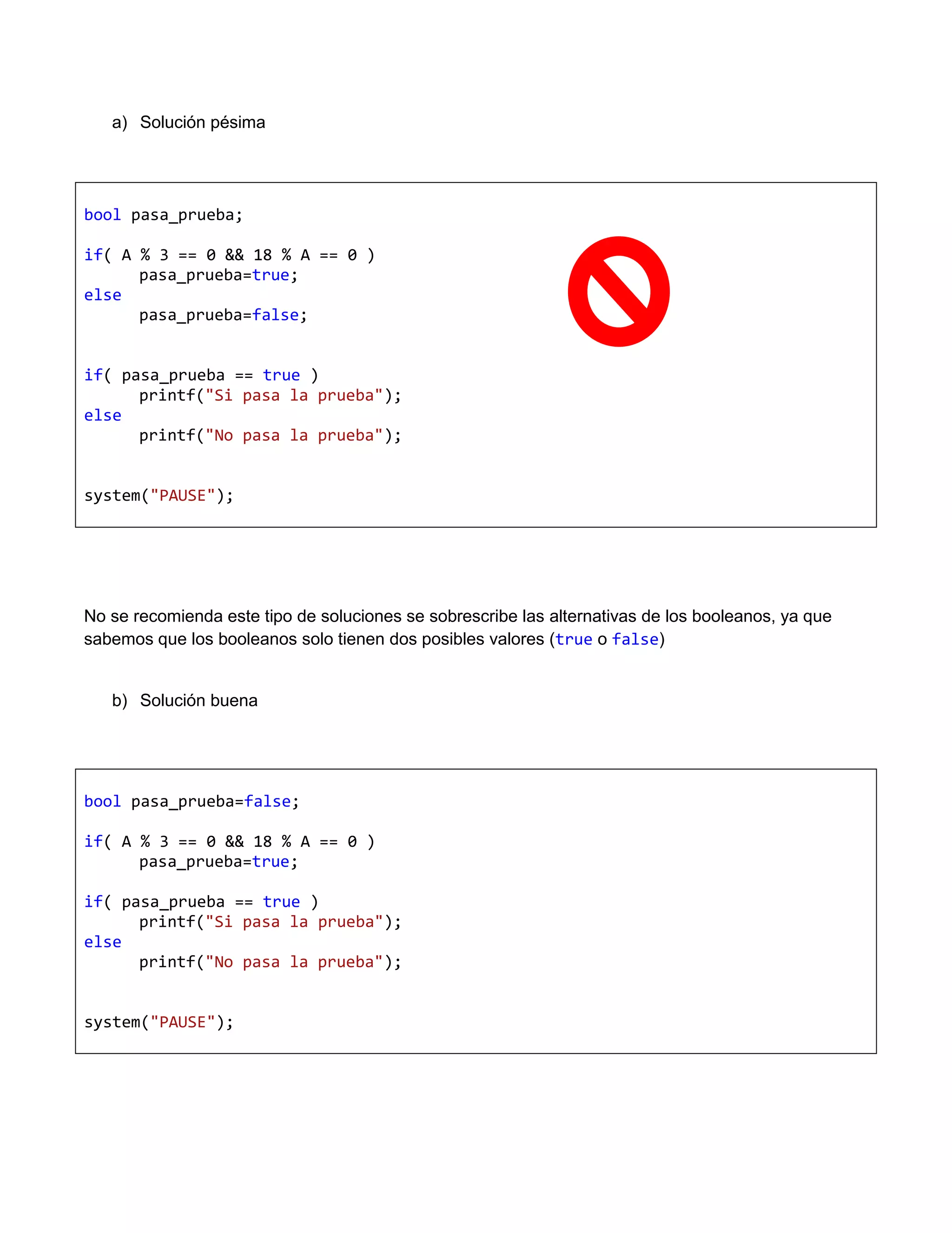 a) Solución pésima




bool pasa_prueba;

if( A % 3 == 0 && 18 % A == 0 )
      pasa_prueba=true;
else
      pasa_prueba=false;


if( pasa_prueba == true )
      printf("Si pasa la prueba");
else
      printf("No pasa la prueba");


system("PAUSE");




No se recomienda este tipo de soluciones se sobrescribe las alternativas de los booleanos, ya que
sabemos que los booleanos solo tienen dos posibles valores (true o false)


   b) Solución buena




bool pasa_prueba=false;

if( A % 3 == 0 && 18 % A == 0 )
      pasa_prueba=true;

if( pasa_prueba == true )
      printf("Si pasa la prueba");
else
      printf("No pasa la prueba");


system("PAUSE");
 
