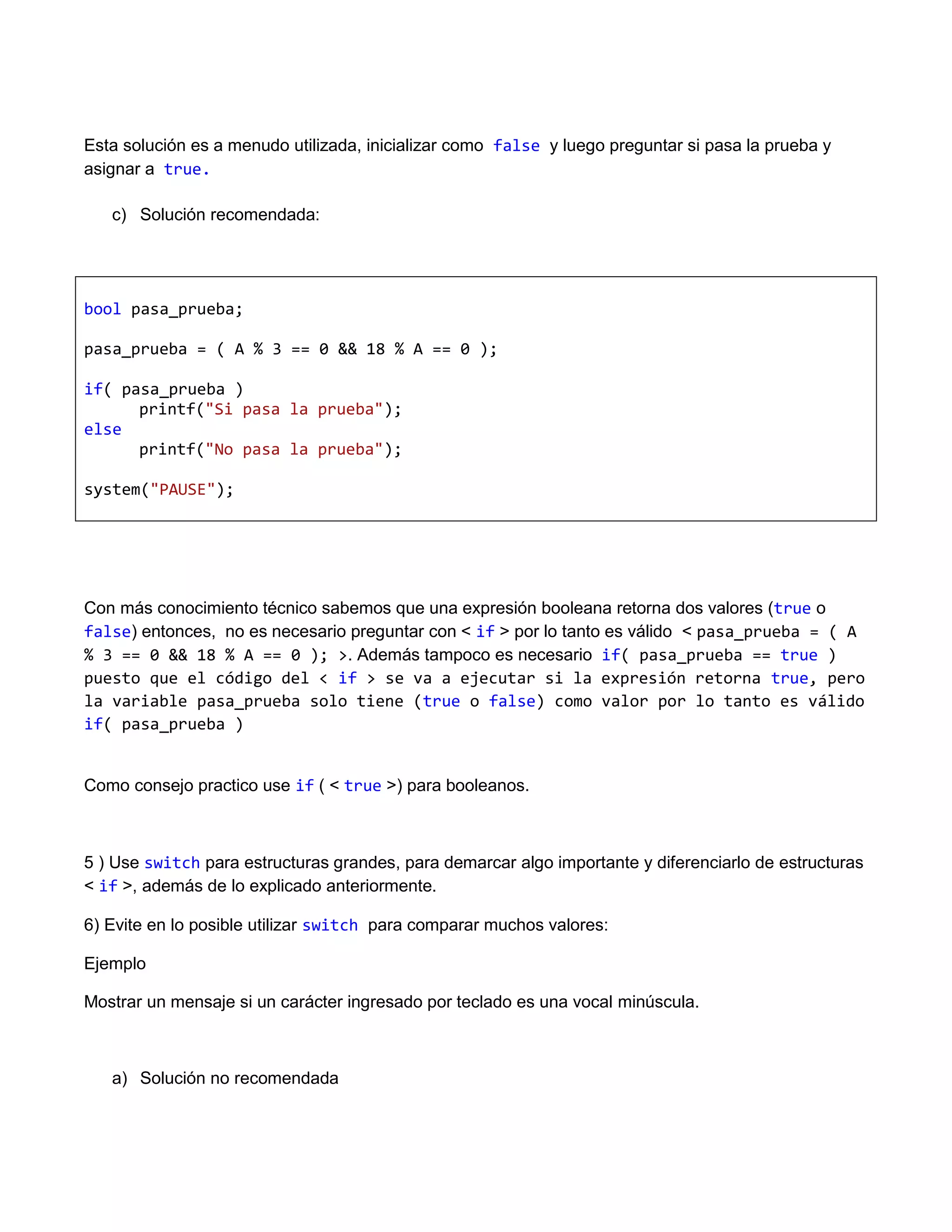 Esta solución es a menudo utilizada, inicializar como false y luego preguntar si pasa la prueba y
asignar a true.

   c) Solución recomendada:




bool pasa_prueba;

pasa_prueba = ( A % 3 == 0 && 18 % A == 0 );

if( pasa_prueba )
      printf("Si pasa la prueba");
else
      printf("No pasa la prueba");

system("PAUSE");




Con más conocimiento técnico sabemos que una expresión booleana retorna dos valores (true o
false) entonces, no es necesario preguntar con < if > por lo tanto es válido < pasa_prueba = ( A
% 3 == 0 && 18 % A == 0 ); >. Además tampoco es necesario if( pasa_prueba == true )
puesto que el código del < if > se va a ejecutar si la expresión retorna true, pero
la variable pasa_prueba solo tiene (true o false) como valor por lo tanto es válido
if( pasa_prueba )


Como consejo practico use if ( < true >) para booleanos.



5 ) Use switch para estructuras grandes, para demarcar algo importante y diferenciarlo de estructuras
< if >, además de lo explicado anteriormente.

6) Evite en lo posible utilizar switch para comparar muchos valores:

Ejemplo

Mostrar un mensaje si un carácter ingresado por teclado es una vocal minúscula.



   a) Solución no recomendada
 