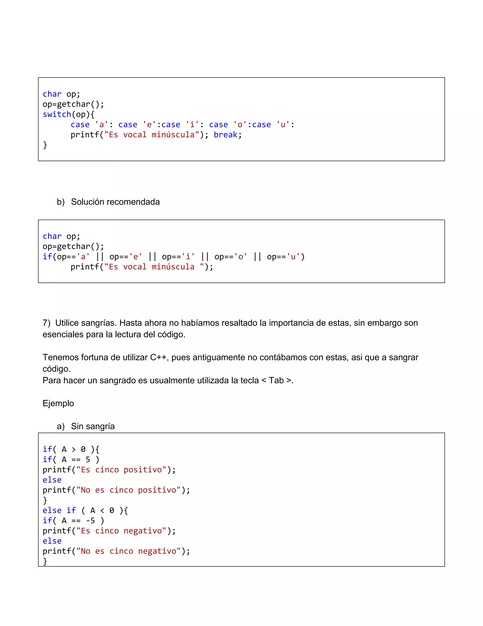 char op;
op=getchar();
switch(op){
      case 'a': case 'e':case 'i': case 'o':case 'u':
      printf("Es vocal minúscula"); break;
}




   b) Solución recomendada


char op;
op=getchar();
if(op=='a' || op=='e' || op=='i' || op=='o' || op=='u')
      printf("Es vocal minúscula ");




7) Utilice sangrías. Hasta ahora no habíamos resaltado la importancia de estas, sin embargo son
esenciales para la lectura del código.

Tenemos fortuna de utilizar C++, pues antiguamente no contábamos con estas, asi que a sangrar
código.
Para hacer un sangrado es usualmente utilizada la tecla < Tab >.

Ejemplo

   a) Sin sangría

if( A > 0 ){
if( A == 5 )
printf("Es cinco positivo");
else
printf("No es cinco positivo");
}
else if ( A < 0 ){
if( A == -5 )
printf("Es cinco negativo");
else
printf("No es cinco negativo");
}
 