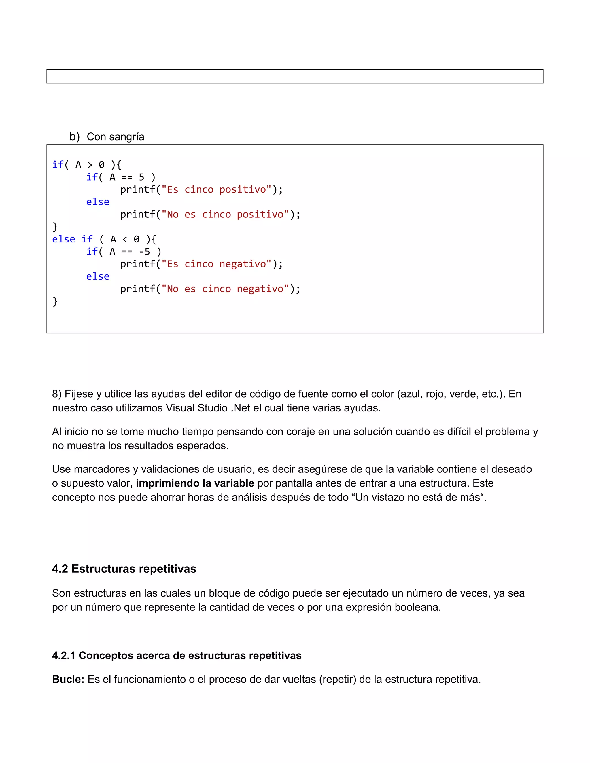 b) Con sangría

if( A > 0 ){
      if( A == 5 )
            printf("Es       cinco positivo");
      else
            printf("No       es cinco positivo");
}
else if ( A < 0 ){
      if( A == -5 )
            printf("Es       cinco negativo");
      else
            printf("No       es cinco negativo");
}




8) Fíjese y utilice las ayudas del editor de código de fuente como el color (azul, rojo, verde, etc.). En
nuestro caso utilizamos Visual Studio .Net el cual tiene varias ayudas.

Al inicio no se tome mucho tiempo pensando con coraje en una solución cuando es difícil el problema y
no muestra los resultados esperados.

Use marcadores y validaciones de usuario, es decir asegúrese de que la variable contiene el deseado
o supuesto valor, imprimiendo la variable por pantalla antes de entrar a una estructura. Este
concepto nos puede ahorrar horas de análisis después de todo “Un vistazo no está de más“.




4.2 Estructuras repetitivas

Son estructuras en las cuales un bloque de código puede ser ejecutado un número de veces, ya sea
por un número que represente la cantidad de veces o por una expresión booleana.



4.2.1 Conceptos acerca de estructuras repetitivas

Bucle: Es el funcionamiento o el proceso de dar vueltas (repetir) de la estructura repetitiva.
 
