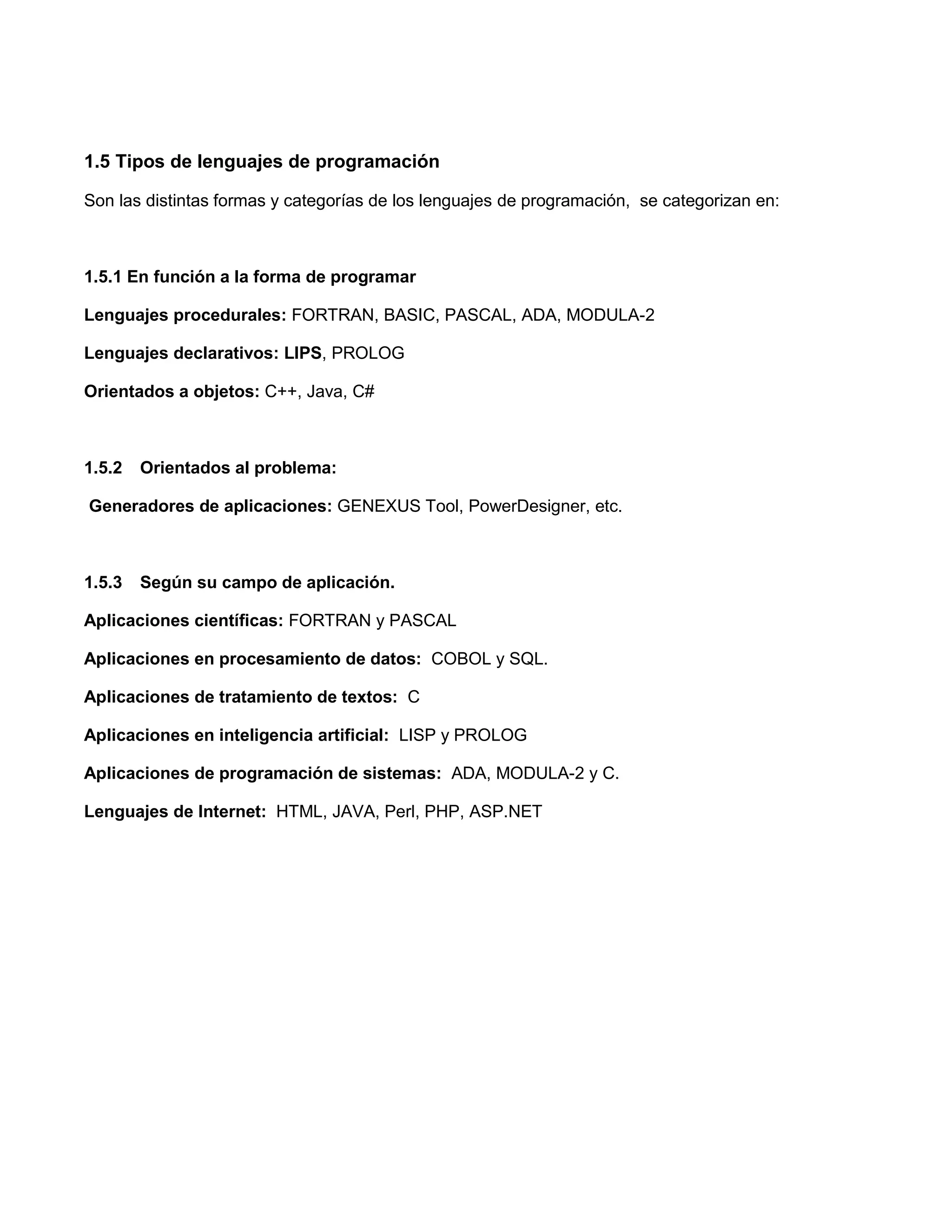 1.5 Tipos de lenguajes de programación

Son las distintas formas y categorías de los lenguajes de programación, se categorizan en:



1.5.1 En función a la forma de programar

Lenguajes procedurales: FORTRAN, BASIC, PASCAL, ADA, MODULA-2

Lenguajes declarativos: LIPS, PROLOG

Orientados a objetos: C++, Java, C#



1.5.2   Orientados al problema:

Generadores de aplicaciones: GENEXUS Tool, PowerDesigner, etc.



1.5.3   Según su campo de aplicación.

Aplicaciones científicas: FORTRAN y PASCAL

Aplicaciones en procesamiento de datos: COBOL y SQL.

Aplicaciones de tratamiento de textos: C

Aplicaciones en inteligencia artificial: LISP y PROLOG

Aplicaciones de programación de sistemas: ADA, MODULA-2 y C.

Lenguajes de Internet: HTML, JAVA, Perl, PHP, ASP.NET
 