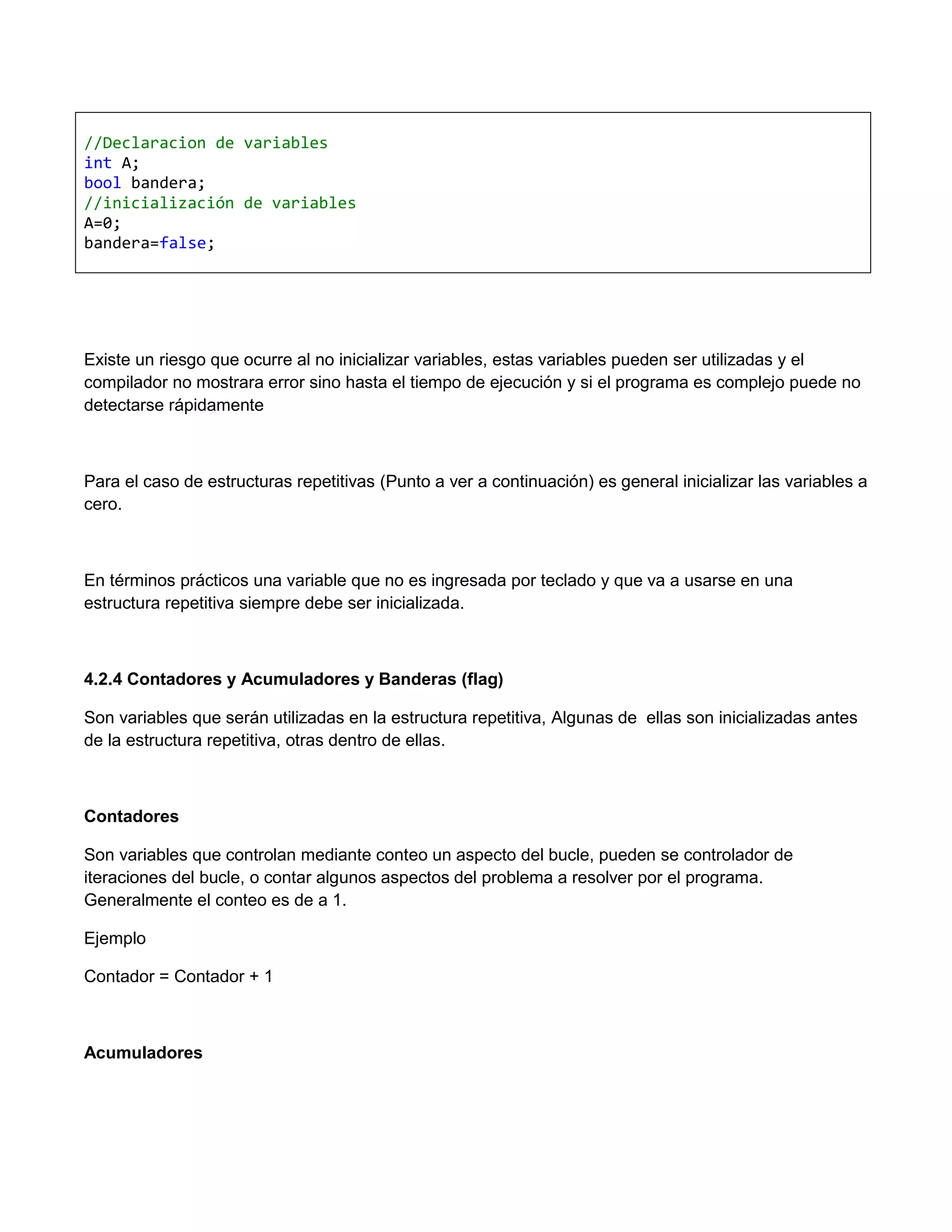 //Declaracion de variables
int A;
bool bandera;
//inicialización de variables
A=0;
bandera=false;




Existe un riesgo que ocurre al no inicializar variables, estas variables pueden ser utilizadas y el
compilador no mostrara error sino hasta el tiempo de ejecución y si el programa es complejo puede no
detectarse rápidamente



Para el caso de estructuras repetitivas (Punto a ver a continuación) es general inicializar las variables a
cero.



En términos prácticos una variable que no es ingresada por teclado y que va a usarse en una
estructura repetitiva siempre debe ser inicializada.



4.2.4 Contadores y Acumuladores y Banderas (flag)

Son variables que serán utilizadas en la estructura repetitiva, Algunas de ellas son inicializadas antes
de la estructura repetitiva, otras dentro de ellas.



Contadores

Son variables que controlan mediante conteo un aspecto del bucle, pueden se controlador de
iteraciones del bucle, o contar algunos aspectos del problema a resolver por el programa.
Generalmente el conteo es de a 1.

Ejemplo

Contador = Contador + 1



Acumuladores
 
